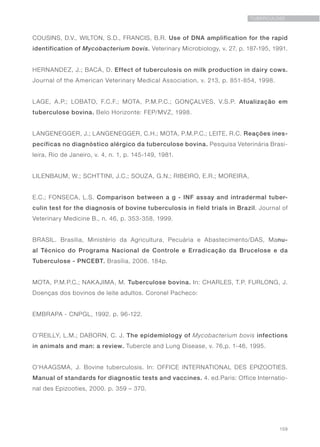 159
TUBERCULOSE
COUSINS, D.V., WILTON, S.D., FRANCIS, B.R. Use of DNA amplification for the rapid
identification of Mycobacterium bovis. Veterinary Microbiology, v. 27, p. 187-195, 1991.
HERNANDEZ, J.; BACA, D. Effect of tuberculosis on milk production in dairy cows.
Journal of the American Veterinary Medical Association, v. 213, p. 851-854, 1998.
LAGE, A.P.; LOBATO, F.C.F.; MOTA, P.M.P.C.; GONÇALVES, V.S.P. Atualização em
tuberculose bovina. Belo Horizonte: FEP/MVZ, 1998.
LANGENEGGER, J.; LANGENEGGER, C.H.; MOTA, P.M.P.C.; LEITE, R.C. Reações ines-
pecíficas no diagnóstico alérgico da tuberculose bovina. Pesquisa Veterinária Brasi-
leira, Rio de Janeiro, v. 4, n. 1, p. 145-149, 1981.
LILENBAUM, W.; SCHTTINI, J.C.; SOUZA, G.N.; RIBEIRO, E.R.; MOREIRA,
E.C.; FONSECA, L.S. Comparison between a g - INF assay and intradermal tuber-
culin test for the diagnosis of bovine tuberculosis in field trials in Brazil. Journal of
Veterinary Medicine B., n. 46, p. 353-358, 1999.
BRASIL. Brasília, Ministério da Agricultura, Pecuária e Abastecimento/DAS, Manu-
al Técnico do Programa Nacional de Controle e Erradicação da Brucelose e da
Tuberculose - PNCEBT. Brasília, 2006. 184p.
MOTA, P.M.P.C.; NAKAJIMA, M. Tuberculose bovina. In: CHARLES, T.P. FURLONG, J.
Doenças dos bovinos de leite adultos. Coronel Pacheco:
EMBRAPA - CNPGL, 1992. p. 96-122.
O’REILLY, L.M.; DABORN, C. J. The epidemiology of Mycobacterium bovis infections
in animals and man: a review. Tubercle and Lung Disease, v. 76,p. 1-46, 1995.
O’HAAGSMA, J. Bovine tuberculosis. In: OFFICE INTERNATIONAL DES EPIZOOTIES.
Manual of standards for diagnostic tests and vaccines. 4. ed.Paris: Office Internatio-
nal des Epizooties, 2000. p. 359 – 370.
 