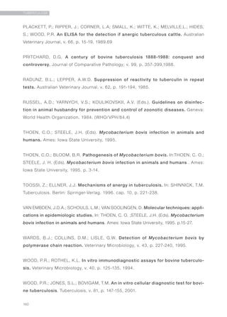160
TUBERCULOSE
PLACKETT, P.; RIPPER, J.; CORNER, L.A; SMALL, K.; WITTE, K.; MELVILLE,L.; HIDES,
S.; WOOD, P.R. An ELISA for the detection if anergic tuberculous cattle. Australian
Veterinary Journal, v. 66, p. 15-19, 1989.69
PRITCHARD, D.G. A century of bovine tuberculosis 1888-1988: conquest and
controversy. Journal of Comparative Pathology; v. 99, p. 357-399,1988.
RADUNZ, B.L.; LEPPER, A.W.D. Suppression of reactivity to tuberculin in repeat
tests. Australian Veterinary Journal, v. 62, p. 191-194, 1985.
RUSSEL, A.D.; YARNYCH, V.S.; KOULIKOVSKII, A.V. (Eds.). Guidelines on disinfec-
tion in animal husbandry for prevention and control of zoonotic diseases. Geneva:
World Health Organization, 1984. (WHO/VPH/84.4)
THOEN, C.O.; STEELE, J.H. (Eds). Mycobacterium bovis infection in animals and
humans. Ames: Iowa State University, 1995.
THOEN, C.O.; BLOOM, B.R. Pathogenesis of Mycobacterium bovis. In:THOEN, C. O.;
STEELE, J. H. (Eds). Mycobacterium bovis infection in animals and humans . Ames:
Iowa State University, 1995. p. 3-14.
TOOSSI, Z.; ELLNER, J.J. Mechanisms of anergy in tuberculosis. In: SHINNICK, T.M.
Tuberculosis. Berlin: Springer-Verlag. 1996. cap. 10, p. 221-238.
VAN EMBDEN, J.D.A.; SCHOULS, L.M.; VAN SOOLINGEN, D. Molecular techniques: appli-
cations in epidemiologic studies. In: THOEN, C. O. ;STEELE, J.H. (Eds). Mycobacterium
bovis infection in animals and humans. Ames: Iowa State University, 1995. p.15-27.
WARDS, B.J.; COLLINS, D.M.; LISLE, G.W. Detection of Mycobacterium bovis by
polymerase chain reaction. Veterinary Microbiology, v. 43, p. 227-240, 1995.
WOOD, P.R.; ROTHEL, K.L. In vitro immunodiagnostic assays for bovine tuberculo-
sis. Veterinary Microbiology, v. 40, p. 125-135, 1994.
WOOD, P.R.; JONES, S.L.; BOVIGAM, T.M. An in vitro cellular diagnostic test for bovi-
ne tuberculosis. Tuberculosis, v. 81, p. 147-155, 2001.
 