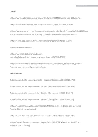 161
TUBERCULOSE
Links:
<http://www.cadenaser.com/articulo.html?xref=20041007csrcsrsoc_2&type=Tes
<http://www.diariomedico.com/edicion/noticia/0,2458,629059,00.html
<http://www.nzherald.co.nz/business/businessstorydisplay.cfm?storyID=3584431&thes
ection=business&thesubsection=agriculture&thesecondsubsection=meat>
<http://news.bbc.co.uk/2/hi/uk_news/england/cornwall/4676517.stm>
<uevdinap@teledata.mz>
<http://www.teledata.mz/uevdinap/>
[see also:Tuberculosis, bovine - Mozambique 20040827.2395]
<http://actualidad.terra.es/sociedad/articulo/ies_residencia_estudiantes_potes--
Promed-esp <promed@promedmail.org>
Ver também:
Tuberculosis, brote en campamento - España (Barcelona)20050620.1730
Tuberculosis, brote en guardería - España (Barcelona)(02)20050506.1246
Tuberculosis, brote en guardería - España (Barcelona)	 20050427.1173
Tuberculosis, brote en guardería - España (Zaragoza)	 20040420.1094]
<http://espanol.news.yahoo.com/050826/1/131dq.html> [Editado por J. Torres]
Source: Detroit News [edited]
<http://www.detnews.com/2005/outdoors/0501/10/outdoors-53386.htm>
<http://www.infobae.com/notas/nota.php?Idx=212190&IdxSeccion=100556 >
[Editado por J. Torres]
 