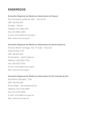 ENDEREÇOS
Conselho Regional de Medicina Veterinária do Paraná
Rua Fernandes de Barros, 685 - Alto da XV
CEP: 80.040-200
Curitiba - Paraná
Telefone: (41) 3263-2511
Fax: (41) 3264-4085
E-mail: crmv-pr@crmv-pr.org.br
Site: www.crmv-pr.org.br
Conselho Regional de Medicina Veterinária de Santa Catarina
Rodovia Admar Gonzaga, 755, 3º andar - Itacorubi
Caixa Postal: 1475
CEP: 88.034-000
Florianópolis - Santa Catarina
Telefone: (48) 3232-7750
Fax: (48) 3232-7750
E-mail: crmvsc@crmvsc.org.br
Site: www.crmvsc.org.br
Conselho Regional de Medicina Veterinária do Rio Grande do Sul
Rua Ramiro Barcelos, 1793
CEP: 90.035-006
Porto Alegre - Rio Grande do Sul
Telefone: (51) 2104-0566
Fax: (51) 2104-0566
E-mail: crmvrs@crmvrs.gov.br
Site: www.crmvrs.gov.br
 