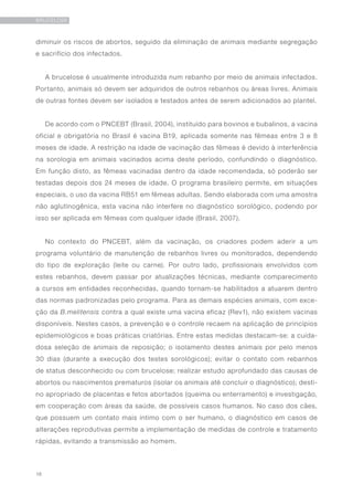 18
BRUCELOSE
diminuir os riscos de abortos, seguido da eliminação de animais mediante segregação
e sacrifício dos infectados.
A brucelose é usualmente introduzida num rebanho por meio de animais infectados.
Portanto, animais só devem ser adquiridos de outros rebanhos ou áreas livres. Animais
de outras fontes devem ser isolados e testados antes de serem adicionados ao plantel.
De acordo com o PNCEBT (Brasil, 2004), instituído para bovinos e bubalinos, a vacina
oficial e obrigatória no Brasil é vacina B19, aplicada somente nas fêmeas entre 3 e 8
meses de idade. A restrição na idade de vacinação das fêmeas é devido à interferência
na sorologia em animais vacinados acima deste período, confundindo o diagnóstico.
Em função disto, as fêmeas vacinadas dentro da idade recomendada, só poderão ser
testadas depois dos 24 meses de idade. O programa brasileiro permite, em situações
especiais, o uso da vacina RB51 em fêmeas adultas. Sendo elaborada com uma amostra
não aglutinogênica, esta vacina não interfere no diagnóstico sorológico, podendo por
isso ser aplicada em fêmeas com qualquer idade (Brasil, 2007).
No contexto do PNCEBT, além da vacinação, os criadores podem aderir a um
programa voluntário de manutenção de rebanhos livres ou monitorados, dependendo
do tipo de exploração (leite ou carne). Por outro lado, profissionais envolvidos com
estes rebanhos, devem passar por atualizações técnicas, mediante comparecimento
a cursos em entidades reconhecidas, quando tornam-se habilitados a atuarem dentro
das normas padronizadas pelo programa. Para as demais espécies animais, com exce-
ção da B.melitensis contra a qual existe uma vacina eficaz (Rev1), não existem vacinas
disponíveis. Nestes casos, a prevenção e o controle recaem na aplicação de princípios
epidemiológicos e boas práticas criatórias. Entre estas medidas destacam-se: a cuida-
dosa seleção de animais de reposição; o isolamento destes animais por pelo menos
30 dias (durante a execução dos testes sorológicos); evitar o contato com rebanhos
de status desconhecido ou com brucelose; realizar estudo aprofundado das causas de
abortos ou nascimentos prematuros (isolar os animais até concluir o diagnóstico); desti-
no apropriado de placentas e fetos abortados (queima ou enterramento) e investigação,
em cooperação com áreas da saúde, de possíveis casos humanos. No caso dos cães,
que possuem um contato mais íntimo com o ser humano, o diagnóstico em casos de
alterações reprodutivas permite a implementação de medidas de controle e tratamento
rápidas, evitando a transmissão ao homem.
 