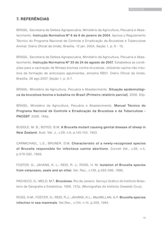 19
BRUCELOSE
7. REFERÊNCIAS
BRASIL. Secretaria de Defesa Agropecuária, Ministério da Agricultura, Pecuária e Abas-
tecimento. Instrução Normativa Nº 6 de 8 de janeiro de 2004. Aprova o Regulamento
Técnico do Programa Nacional de Controle e Erradicação da Brucelose e Tuberculose
Animal. Diário Oficial da União, Brasília, 12 jan. 2004, Seção 1, p. 6 - 10.
BRASIL. Secretaria de Defesa Agropecuária, Ministério da Agricultura, Pecuária e Abas-
tecimento. Instrução Normativa Nº 33 de 24 de agosto de 2007. Estabelece as condi-
ções para a vacinação de fêmeas bovinas contra brucelose, utilizando vacina não indu-
tora da formação de anticorpos aglutinantes, amostra RB51. Diário Oficial da União,
Brasília, 28 ago.2007, Seção 1, p. 6-7.
BRASIL. Ministério da Agricultura, Pecuária e Abastecimento. Situação epidemiológi-
ca da brucelose bovina e bubalina no Brasil (Primeiro relatório parcial). 2006. 83p.
BRASIL. Ministério da Agricultura, Pecuária e Abastecimento. Manual Técnico do
Programa Nacional de Controle e Erradicação da Brucelose e da Tuberculose -
PNCEBT. 2006. 184p.
BUDDLE, M. B.; BOYES, B.W. A Brucella mutant causing genital disease of sheep in
New Zealand. Aust. Vet. J., v.29, n.6, p.145-153, 1953.
CARMICHAEL, L.E.; BRUNER, D.W. Characteristic of a newly-recognized species
of Brucella responsible for infectious canine abortions. Cornell Vet., v.58, n.4,
p.579-592, 1968.
FOSTER, G.; JAHANS, K. L.; REID, R. J.; ROSS, H. M. Isolation of Brucella species
from cetaceans, seals and an otter. Vet. Rec., v.138, p.583-586, 1996.
PACHECO, G.; MELO, M.T. Brucelose. Rio de Janeiro: Serviço Gráfico do Instituto Brasi-
leiro de Geografia e Estatística, 1956. 727p. (Monografias do Instituto Oswaldo Cruz).
ROSS, H.M.; FOSTER, G.; REID, R.J.; JAHANS, K.L.; MacMILLAN, A.P. Brucella species
infection in sea-mammals. Vet.Rec., v.134, n.14, p.359, 1994.
 