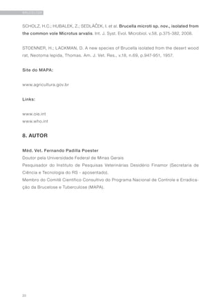 20
BRUCELOSE
SCHOLZ, H.C.; HUBALEK, Z.; SEDLÁČEK, I. et al. Brucella microti sp. nov., isolated from
the common vole Microtus arvalis. Int. J. Syst. Evol. Microbiol. v.58, p.375-382, 2008.
STOENNER, H.; LACKMAN, D. A new species of Brucella isolated from the desert wood
rat, Neotoma lepida, Thomas. Am. J. Vet. Res., v.18, n.69, p.947-951, 1957.
Site do MAPA:
www.agricultura.gov.br
Links:
www.oie.int
www.who.int
8. AUTOR
Méd. Vet. Fernando Padilla Poester
Doutor pela Universidade Federal de Minas Gerais
Pesquisador do Instituto de Pesquisas Veterinárias Desidério Finamor (Secretaria de
Ciência e Tecnologia do RS - aposentado).
Membro do Comitê Científico Consultivo do Programa Nacional de Controle e Erradica-
ção da Brucelose e Tuberculose (MAPA).
 