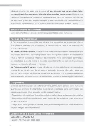 22
FEBRE AMARELA
Sinais clínicos nos animais
Diagnóstico
Muito semelhantes aos sinais e sintomas apresentados pelos humanos.
É clínico, epidemiológico e laboratorial (BRASIL, 2008), tanto para os seres humanos,
quanto para animais. O diagnóstico laboratorial é realizado para confirmação dos
casos suspeitos de febre amarela, sendo possível realizar:
- Diagnóstico histopatológico (imunohistoquímica - detecção de antígeno em tecido) e/ou;
- Diagnóstico virológico (isolamento viral, detecção de antígenos virais e/ou ácido
nucleico viral) e/ou;
- Diagnóstico sorológico (MAC–ELISA, inibição da hemaglutinação, teste de neutrali-
zação e fixação de complemento).
ção para a morte, nos quais está presente a tríade clássica que caracteriza a falên-
cia hepática da febre amarela: icterícia, albuminúria e hemorragias. O número de
casos das formas leves e moderadas representa 90% de todos os casos da infecção.
Já, as formas graves são responsáveis por quase a totalidade dos casos hospitaliza-
dos e fatais, representando 5 a 10% do número total de casos (BRASIL, 1999).
Formas de transmissão
A Febre Amarela é transmitida pela picada dos mosquitos transmissores infecta-
dos (gêneros Haemagogus e Sabethes). A transmissão de pessoa para pessoa não
ocorre por contágio.
Na Febre Amarela Silvestre, o vírus circula entre animais silvestres os macacos que,
no período de viremia, ao serem picados pelos mosquitos silvestres lhe repassam o
vírus. O homem susceptível infecta-se ao penetrar na mata e ser picado por mosqui-
tos infectados e, desta forma, é inserido acidentalmente no ciclo de transmissão:
macaco → mosquito silvestre → homem.
Na Febre Amarela Urbana, o vírus é introduzido no ciclo pelo homem em período de
viremia. Ao ser picado pelo Aedes aegypti, este vetor torna-se infectado, passa pelo
período de incubação extrínseca e estará apto a transmitir o vírus para outras pesso-
as susceptíveis, iniciando o ciclo de transmissão: homem→ Aedes aegypti → homem.
Laboratórios e Serviços de Referência
Laboratórios (Região Sul)
- LACEN-PR / Tel.: (41) 3299-3209
 
