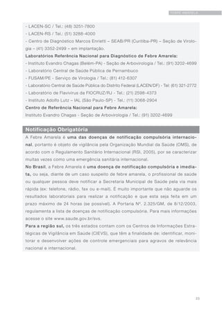 23
FEBRE AMARELA
Notificação Obrigatória
- LACEN-SC / Tel.: (48) 3251-7800
- LACEN-RS / Tel.: (51) 3288-4000
- Centro de Diagnóstico Marcos Enrietti – SEAB/PR (Curitiba-PR) – Seção de Virolo-
gia – (41) 3352-2499 – em implantação.
Laboratórios Referência Nacional para Diagnóstico de Febre Amarela:
- Instituto Evandro Chagas (Belém-PA) - Seção de Arbovirologia / Tel.: (91) 3202-4699
- Laboratório Central de Saúde Pública de Pernambuco
- FUSAM/PE - Serviço de Virologia / Tel.: (81) 412-6307
- Laboratório Central de Saúde Pública do Distrito Federal (LACEN/DF) - Tel: (61) 321-2772
- Laboratório de Flavivírus da FIOCRUZ/RJ - Tel.: (21) 2598-4373
- Instituto Adolfo Lutz – IAL (São Paulo-SP) - Tel.: (11) 3068-2904
Centro de Referência Nacional para Febre Amarela:
Instituto Evandro Chagas - Seção de Arbovirologia / Tel.: (91) 3202-4699
A Febre Amarela é uma das doenças de notificação compulsória internacio-
nal, portanto é objeto de vigilância pela Organização Mundial da Saúde (OMS), de
acordo com o Regulamento Sanitário Internacional (RSI, 2005), por se caracterizar
muitas vezes como uma emergência sanitária internacional.
No Brasil, a Febre Amarela é uma doença de notificação compulsória e imedia-
ta, ou seja, diante de um caso suspeito de febre amarela, o profissional de saúde
ou qualquer pessoa deve notificar a Secretaria Municipal de Saúde pela via mais
rápida (ex: telefone, rádio, fax ou e-mail). É muito importante que não aguarde os
resultados laboratoriais para realizar a notificação e que esta seja feita em um
prazo máximo de 24 horas (se possível). A Portaria Nº. 2.325/GM, de 8/12/2003,
regulamenta a lista de doenças de notificação compulsória. Para mais informações
acesse o site www.saude.gov.br/svs.
Para a região sul, os três estados contam com os Centros de Informações Estra-
tégicas de Vigilância em Saúde (CIEVS), que têm a finalidade de: identificar, moni-
torar e desenvolver ações de controle emergenciais para agravos de relevância
nacional e internacional.
 