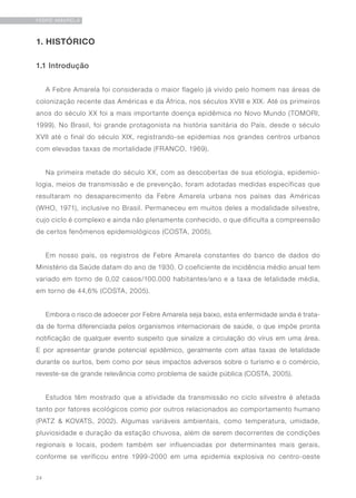 24
FEBRE AMARELA
1. HISTÓRICO
1.1 Introdução
A Febre Amarela foi considerada o maior flagelo já vivido pelo homem nas áreas de
colonização recente das Américas e da África, nos séculos XVIII e XIX. Até os primeiros
anos do século XX foi a mais importante doença epidêmica no Novo Mundo (TOMORI,
1999). No Brasil, foi grande protagonista na história sanitária do País, desde o século
XVII até o final do século XIX, registrando-se epidemias nos grandes centros urbanos
com elevadas taxas de mortalidade (FRANCO, 1969).
Na primeira metade do século XX, com as descobertas de sua etiologia, epidemio-
logia, meios de transmissão e de prevenção, foram adotadas medidas específicas que
resultaram no desaparecimento da Febre Amarela urbana nos países das Américas
(WHO, 1971), inclusive no Brasil. Permaneceu em muitos deles a modalidade silvestre,
cujo ciclo é complexo e ainda não plenamente conhecido, o que dificulta a compreensão
de certos fenômenos epidemiológicos (COSTA, 2005).
Em nosso país, os registros de Febre Amarela constantes do banco de dados do
Ministério da Saúde datam do ano de 1930. O coeficiente de incidência médio anual tem
variado em torno de 0,02 casos/100.000 habitantes/ano e a taxa de letalidade média,
em torno de 44,6% (COSTA, 2005).
Embora o risco de adoecer por Febre Amarela seja baixo, esta enfermidade ainda é trata-
da de forma diferenciada pelos organismos internacionais de saúde, o que impõe pronta
notificação de qualquer evento suspeito que sinalize a circulação do vírus em uma área.
E por apresentar grande potencial epidêmico, geralmente com altas taxas de letalidade
durante os surtos, bem como por seus impactos adversos sobre o turismo e o comércio,
reveste-se de grande relevância como problema de saúde pública (COSTA, 2005).
Estudos têm mostrado que a atividade da transmissão no ciclo silvestre é afetada
tanto por fatores ecológicos como por outros relacionados ao comportamento humano
(PATZ & KOVATS, 2002). Algumas variáveis ambientais, como temperatura, umidade,
pluviosidade e duração da estação chuvosa, além de serem decorrentes de condições
regionais e locais, podem também ser influenciadas por determinantes mais gerais,
conforme se verificou entre 1999-2000 em uma epidemia explosiva no centro-oeste
 