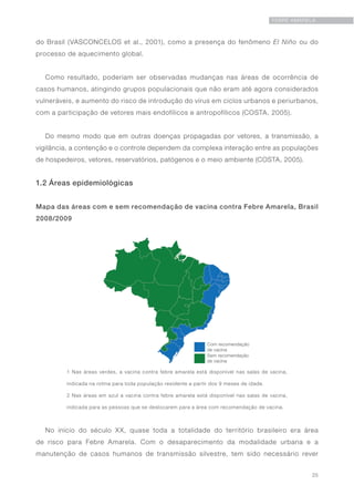 25
FEBRE AMARELA
do Brasil (VASCONCELOS et al., 2001), como a presença do fenômeno El Niño ou do
processo de aquecimento global.
Como resultado, poderiam ser observadas mudanças nas áreas de ocorrência de
casos humanos, atingindo grupos populacionais que não eram até agora considerados
vulneráveis, e aumento do risco de introdução do vírus em ciclos urbanos e periurbanos,
com a participação de vetores mais endofílicos e antropofílicos (COSTA, 2005).
Do mesmo modo que em outras doenças propagadas por vetores, a transmissão, a
vigilância, a contenção e o controle dependem da complexa interação entre as populações
de hospedeiros, vetores, reservatórios, patógenos e o meio ambiente (COSTA, 2005).
1.2 Áreas epidemiológicas
No início do século XX, quase toda a totalidade do território brasileiro era área
de risco para Febre Amarela. Com o desaparecimento da modalidade urbana e a
manutenção de casos humanos de transmissão silvestre, tem sido necessário rever
Mapa das áreas com e sem recomendação de vacina contra Febre Amarela, Brasil
2008/2009
1 Nas áreas verdes, a vacina contra febre amarela está disponível nas salas de vacina,
indicada na rotina para toda população residente a partir dos 9 meses de idade.
2 Nas áreas em azul a vacina contra febre amarela está disponível nas salas de vacina,
indicada para as pessoas que se deslocarem para a área com recomendação de vacina.
 