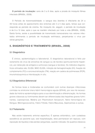 29
FEBRE AMARELA
O período de incubação: varia de 3 a 6 dias, após a picada do mosquito fêmea
infectado (BRASIL, 2008).
O Período de transmissibilidade: o sangue dos doentes é infectante de 24 a
48 horas antes do aparecimento dos sintomas até 3 a 5 dias após, tempo que cor-
responde ao período de viremia. No mosquito Ae. aegypti, o período de incubação
é de 9 a 12 dias, após o que se mantém infectado por toda a vida (BRASIL, 2008).
Desta forma, existe a possibilidade de transmissão transovariana nos vetores infec-
tados eliminando o período de incubação extrínseco, perpetuando o vírus por
várias gerações.
5. DIAGNÓSTICO E TRATAMENTO (BRASIL, 2008)
5.1 Diagnóstico
É clínico, epidemiológico e laboratorial. O diagnóstico laboratorial é feito por
isolamento do vírus de amostras de sangue ou de tecidos (particularmente hepáti-
co), por detecção de antígeno e anticorpo (sangue e tecidos). Os métodos diagnós-
ticos utilizados são: ELISA, MAC-ELISA, inibição de hemaglutinação (IH), fixação do
complemento (FC) e soroneutralização (TN), reação em cadeia de polimerase (PCR),
imunohistoquímica e hibridização in situ.
5.2 Diagnóstico Diferencial
As formas leves e moderadas se confundem com outras doenças infecciosas
contidas na síndrome íctero-febril-hemorrágica aguda (SFIHA), por isso há necessi-
dade da história epidemiológica para a sua identificação e diferenciação. As formas
graves clássicas ou fulminantes devem ser diferenciadas das hepatites graves fulmi-
nantes, Leptospirose, Malária por Plasmodium falciparum, febre hemorrágica do
Dengue, Meningococcemia, Febre Tifóide, Febre Maculosa, Septicemias e outras.
5.3 Tratamento
Não existe tratamento antiviral específico. É apenas sintomático, com cuidadosa
assistência ao paciente que, sob hospitalização, deve permanecer em repouso, com
reposição de líquidos e das perdas sanguíneas, quando indicada. Os quadros clássicos
 