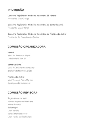 PROMOÇÃO
Conselho Regional de Medicina Veterinária do Paraná
Presidente: Masaru Sugai
Conselho Regional de Medicina Veterinária de Santa Catarina
Presidente: Moacir Tonet
Conselho Regional de Medicina Veterinária do Rio Grande do Sul
Presidente: Air Fagundes dos Santos
COMISSÃO ORGANIZADORA
Paraná
Méd. Vet. Leonardo Nápoli
l.napoli@terra.com.br
Santa Catarina
Méd. Vet. Dilamar Rudolf Sartor
dilamarrudolf@crmvsc.org.br
Rio Grande do Sul
Méd. Vet. José Pedro Martins
fiscalizacao@crmvrs.gov.br
COMISSÃO REVISORA
Ângela Maron de Mello
Homero Rogério Arruda Vieira
Italmar Navarro
Jane Megid
Lílian Barreto
Vanete Thomaz Soccol
Lílian Fátima Gomes Barreto
 