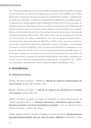 32
FEBRE AMARELA
2001 ocorreram epizootias com mortes de PNH da espécie Alouatta guariba no Estado
do Rio Grande do Sul, tendo como diagnóstico conclusivo a FA (TORRES et al., 2003).
Estes fatos contribuíram para que os técnicos da SESA-PR iniciassem o planejamento
de ações que inserissem a vigilância de epizootias em PNH dentro da vigilância epide-
miológica da FA contemplada no Plano Estadual de Controle da FA. Entre as ações, foi
realizada a primeira capacitação de técnicos (médicos veterinários), das 22 Regionais de
Saúde do Estado, para a incorporação desta vigilância como ferramenta das investiga-
ções e monitoramento não só da FA, mas também de outras arboviroses e zoonoses de
interesse envolvendo estes animais. Além disso, dentro do Plano Estadual de Controle
da FA do Paraná, foi criada e estabelecida uma linha de pesquisa interdisciplinar e
interinstitucional, envolvendo além da SESA-PR, a UFPR e a UEL, que visou o aprimora-
mento desta vigilância de epizootias, adequando à mesma à realidade e necessidades
do Estado do Paraná (SVOBODA, 2007). A proposta da SESA-PR foi estabelecer a vigi-
lância de epizootias em PNH, tanto na forma passiva (preconizada pelo MS) quanto na
forma ativa, visando um monitoramento constante não somente da FA, mas também de
outras arboviroses e zoonoses de interesse à saúde pública. Além disso, consolidar uma
massa crítica de técnicos e pesquisadores colaboradores, da SESA-PR, UEL e UFPR,
para execução e aprimoramento deste modelo de vigilância (SVOBODA, 2007).
8. REFERÊNCIAS
8.1 Referências Gerais
BRASIL. Ministério da Saúde – FUNASA. In: Manual de vigilância epidemiológica da
febre amarela. Brasília: MS-FUNASA; 1999.
BRASIL. Ministério da Saúde. In: Manual de vigilância de epizootias em primatas
não-humanos. Brasília: MS; 2005.
BRASIL. Ministério da Saúde. Secretaria de Vigilância em Saúde. Departamento de
Vigilância Epidemiológica. In: Doenças infecciosas e parasitárias: guia de bolso /
Ministério da Saúde, Secretaria de Vigilância em Saúde – 6. ed. rev. (Série B. Textos
Básicos de Saúde) – Brasília: MS; 2008a.
BRASIL. Ministério da Saúde. Secretaria de Vigilância em Saúde. Acesso site: http://portal.saude.
gov.br/portal/arquivos/pdf/nt_area_rec_vacina_fa_janeiro_2009.pdf (em 05/07/2009 - 23:20h)
 