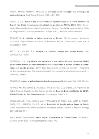 33
FEBRE AMARELA
COSTA, M.C.N.; TEIXEIRA, M.G.L.C. A Concepção de “espaço” na investigação
epidemiológica. Cad. Saúde Pública 1999;15:271-279.
COSTA, Z.G.A. Estudo das características epidemiológicas a febre amarela no
Brasil, nas áreas fora da Amazônia legal, no período de 1999 a 2003. 2005. Disser-
tação (Mestrado Profissional em Vigilância em Saúde) - Escola Nacional de Saúde Públi-
ca Sérgio Arouca, Fundação Oswaldo Cruz (FIOCRUZ), Brasília, Distrito Federal.
FRANCO O. A História da febre amarela no Brasil. Rio de Janeiro: Ministério
da Saúde. Departamento Nacional de Endemias Rurais, Divisão de Cooperação e
Divulgação; 1969.
PATZ, J.A.; KOVATS, R.S. Hotspots in climate change and human health. BMJ
2002;325:1094-1098.
SVOBODA, W.K. Vigilância de epizootias em primatas não humanos (PNH)
como instrumento de monitoramento de arboviroses e outras viroses de inte-
resse em saúde pública. 2007. Tese (Doutorado em Ciência Animal) – Programa
de Pós-graduação em Ciência Animal da Universidade Estadual de Londrina (UEL),
Londrina, Paraná.
TOMORI, O. Impact of yellow fever on the developing world. Adv Virus Res 1999; 53:5-34.
TORRES, M.A.N.; Santos, E.; ALMEIDA, M.A.B.; CRUZ, L.L.; SPERB, A.F. Vigilância da
Febre Amarela Silvestre no Rio Grande do Sul. In: Boletim Epidemiológico da SESA-
RS do Estado do Rio Grande do Sul. Porto Alegre, 2003, v. 6.
VASCONCELOS, P.F.C.; COSTA, Z.G.; TRAVASSOS DA ROSA, E.S.; LUNA E.; RODRI-
GUES, S.G.; BARROS, V.L.R.S.; et al. Epidemic of jungle yellow fever in Brazil,
2000: implications of climatic alterations in disease spread. Journal of Medical Virology
2001a;65:598-604.
World Health Organization. WHO Expert Committee on Yellow Fever. 3th Report.
Geneva: WHO; 1971. Technical Report Series n. 479.
 