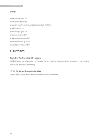 34
FEBRE AMARELA
Links:
www.saude.gov.br
www.anvisa.gov.br
www.cives.ufrj.br/informacao/fam/fam-iv.html
www.fiocruz.br/
www.iec.pa.gov.br/
www.ial.sp.gov.br/
www.saude.pr.gov.br/
www.saude.sc.gov.br/
www.saude.rs.gov.br/
9. AUTORES
Prof. Dr. Walfrido Kühl Svoboda
(UFPR/Setor de Ciências da Saúde/Depto. Saúde Comunitária/Laboratório de Saúde
Pública e Saúde Ambiental)
Prof. Dr. Lineu Roberto da Silva
(SESA-PR/CIEVS-PR – Médico Veterinário Sanitarista)
 