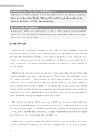 36
FEBRE MACULOSA
Laboratórios e Serviços de Referência
Notificação Obrigatória
Laboratórios credenciados para o envio de amostras clínicas de pacientes suspeitos:
Laboratório Central de Saúde Pública do Paraná (Paraná e Santa Catarina)
Instituto Adolfo Lutz/SP (Rio Grande do Sul)
É doença de notificação compulsória, devendo ser informada pelo meio mais rápido
disponível e de investigação epidemiológica com busca ativa, para evitar a ocor-
rência de novos casos e óbitos.
1. HISTÓRICO
A doença foi relatada pela primeira vez em 1899 por Kenneth Maxcy, na região
montanhosa dos Estados Unidos quando descreve as manifestações clínicas
da febre das Montanhas Rochosas. No período de 1906 a 1909, Howard Taylor
Ricketts conseguiu sucesso na transmissão dessa doença para porquinhos-da-
índia, incriminou o carrapato como vetor e observou rickettsias a partir de tecidos
de carrapatos.
No Brasil, há indícios da existência da febre maculosa desde o século XIX quando
era denominada “sarampão”, “sarampo preto”, “febre tifóide hemorrágica”, “pinta-
da”, “febre que pinta”, “febre chitada” e “febre das montanhas”, denominações
conhecidas nos estados de Minas Gerais, Rio de Janeiro e São Paulo. Passou a
ser conhecida oficialmente em 1929, no estado de São Paulo, quando José Toledo
Pisano iniciou a distinção da febre maculosa das demais doenças exantemáticas,
denominando-a de tifo exantemático de São Paulo e demonstrou sua semelhança
com a entidade nosológica descrita pelos americanos.
No final da década de 1930, apareceu o DDT que, por sua ampla ação letal
sobre os artrópodos passou a ser uma arma importante no combate e no controle
dos vetores de doenças do homem e dos animais e, já depois da Segunda Grande
Guerra, com o advento dos antibióticos, avanços importantes trouxeram resultados
surpreendentes nos tratamentos das rickettsioses.
Rickettsias do grupo da febre maculosa transmitida por carrapatos constituem
uma multiplicidade de espécies de rickettsias, patogênicas ou não para o homem,
 