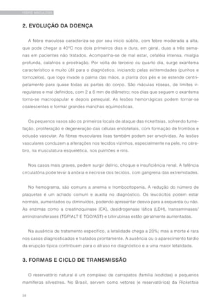 38
FEBRE MACULOSA
2. EVOLUÇÃO DA DOENÇA
A febre maculosa caracteriza-se por seu início súbito, com febre moderada a alta,
que pode chegar a 40ºC nos dois primeiros dias e dura, em geral, duas a três sema-
nas em pacientes não tratados. Acompanha-se de mal estar, cefaléia intensa, mialgia
profunda, calafrios e prostração. Por volta do terceiro ou quarto dia, surge exantema
característico e muito útil para o diagnóstico, iniciando pelas extremidades (punhos e
tornozelos), que logo invade a palma das mãos, a planta dos pés e se estende centri-
petamente para quase todas as partes do corpo. São máculas róseas, de limites ir-
regulares e mal definidos, com 2 a 6 mm de diâmetro; nos dias que seguem o exantema
torna-se macropapular e depois petequial. As lesões hemorrágicas podem tornar-se
coalescentes e formar grandes manchas equimósticas.
Os pequenos vasos são os primeiros locais de ataque das rickettsias, sofrendo tume-
fação, proliferação e degeneração das células endoteliais, com formação de trombos e
oclusão vascular. As fibras musculares lisas também podem ser envolvidas. As lesões
vasculares conduzem a alterações nos tecidos vizinhos, especialmente na pele, no cére-
bro, na musculatura esquelética, nos pulmões e rins.
Nos casos mais graves, pedem surgir delírio, choque e insuficiência renal. A falência
circulatória pode levar à anóxia e necrose dos tecidos, com gangrena das extremidades.
No hemograma, são comuns a anemia e trombocitopenía. A redução do número de
plaquetas é um achado comum e auxilia no diagnóstico. Os leucócitos podem estar
normais, aumentados ou diminuídos, podendo apresentar desvio para a esquerda ou não.
As enzimas como a creatinoquinase (CK), desidrogenase lática (LDH), transaminases/
aminotransferases (TGP/ALT E TGO/AST) e bilirrubinas estão geralmente aumentadas.
Na ausência de tratamento específico, a letalidade chega a 20%; mas a morte é rara
nos casos diagnosticados e tratados prontamente. A ausência ou o aparecimento tardio
da erupção típica contribuem para o atraso no diagnóstico e a uma maior letalidade.
3. FORMAS E CICLO DE TRANSMISSÃO
O reservatório natural é um complexo de carrapatos (família Ixodidae) e pequenos
mamíferos silvestres. No Brasil, servem como vetores (e reservatórios) da Rickettsia
 