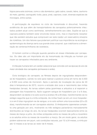 40
FEBRE MACULOSA
lógica para esta zoonose, como o cão doméstico, gato cabra, cavalo, lebre, cachorro
do mato, gambá, caxinguelê, furão, paca, preá, capivara, coati, diversas espécies de
morcegos, entre outras.
A participação de equídeos no ciclo de transmissão é discutível, havendo
evidências de que além de transportadores de carrapatos potencialmente infec-
tados podem atuar como sentinelas, semelhantemente aos cães. Supõe-se que a
capivara poderia também estar envolvida nesse ciclo, mas é importante ressaltar
que não existem estudos que comprovem ser este roedor um reservatório silvestre
da rickéttsia. Um dos fatores que poderiam justificar sua importância na ecologia e
epidemiologia da doença seria sua grande área corporal, que viabilizaria a alimen-
taçâo de centenas/milhares de ixodídeos.
O homem contrai a infecção quando penetra em áreas infestadas por carrapa-
tos. Os cães são um importante elo da transmissão da infecção ao homem por
trazer os carrapatos infectados para seu ambiente.
A infecção humana tem um caráter estacional que coincide com as épocas do ano de
maior atividade dos carrapatos (primavera e verão).
Ciclo biológico do carrapato: as fêmeas depois de ingurgitadas desprendem-
se do hospedeiro, caindo no solo para realizar a postura única em torno de 5.000
a 8.000 ovos antes de morrerem. Após o período de incubação de cerca de 20
dias à temperatura de 25ºC, ocorre a eclosão dos ovos e nascimento das ninfas
hexápodas (larvas). As larvas sobem pelas gramíneas e arbustos e aí esperam a
passagem dos hospedeiros. Após sugarem sangue do hospedeiro por 3 a 6 dias,
desprendem-se deste e no solo ocorre a ecdise (18 a 26 dias), transformando-se no
estágio seguinte que é a ninfa octópode. As ninfas fixam-se em um novo hospedei-
ro e em 6 dias ingurgitam-se de sangue, e no solo sofrem uma nova ecdise (23 a 25
dias), transformando-se em carrapatos adultos. O Amblyomma cajennense comple-
ta uma geração por ano, mostrando os três estágios parasitários marcadamente
distribuídos ao longo do ano. As larvas hexápodes ocorrem basicamente entre os
meses de março a julho. As ninfas octópodes entre os meses de julho a novembro
e os adultos entre os meses de novembro a março. De um modo geral, os adultos
podem sobreviver em jejum, sob condições naturais, por 12 a 24 meses, a ninfa por
até 12 meses e as larvas ao redor de 6 meses.
 