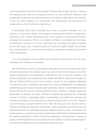 43
FEBRE MACULOSA
como hospedeiros primários do carrapato. Todavia não se deve ignorar o impacto
de resíduos acaricidas em produtos animais e no meio ambiente restando uma
necessidade premente de desenvolvimento de métodos alternativos de controle.
O seu uso deve obedecer as orientações das autoridades das secretarias de
saúde pública, meio ambiente e agricultura.
A população deve estar orientada para evitar as áreas infestadas por car-
rapatos, e usar roupas claras e de mangas compridas para facilitar a visualização,
bem como criar o hábito de sempre fazer uma inspeção no corpo para verificar a
presença de carrapatos. Retirar o carrapato, tomando a precaução de não deixá-
lo aderido por mais de 4 - 6 horas, aplicando um movimento de tração constante
de um lado para outro, utilizando pinça ou mesmo os dedos desde que protegi-
dos, evitando assim o contato com secreções e sangue do carrapato que poderão
conter Rickettsias.
O uso de repelentes antes de entrar em capoeiras e, pastos etc. tem sido reco-
mendado pela literatura consultada.
Na ocorrência de casos, os profissionais da rede de serviços de saúde das áreas
de ocorrência devem ser alertados sobre os sinais e sintomas da doença e as orien-
tações terapêuticas e de diagnóstico, colhendo de todo o paciente suspeito, uma
amostra de sangue para encaminhar para exame laboratorial. Havendo carrapatos na
pele do doente coletá-los com luvas e pinças, colocar em um recipiente adequado
e encaminhar para o laboratório de referencia. Iniciar imediatamente a investigação
epidemiológica com busca ativa de casos suspeitos, colocar a comunidade sob vigi-
lância informando que aos primeiros sintomas (febre, cefaléia e mialgias) devem ser
procurados os serviços de saúde. Verificar a extensão da presença dos carrapatos
na área e orientar a população sobre a necessidade da retirada dos mesmos nos
indivíduos infestados (com luvas) já que a doença parece ocorrer com maior frequên-
cia em indivíduos que permanecem com o vetor no corpo por mais de seis horas. A
ficha de investigação deverá ser preenchida, e além dos dados de identificação dos
pacientes deverão ser realizadas perguntas objetivas sobre a clínica, a existência dos
transmissores e a ocorrência de casos semelhantes anteriormente. Entrevistas devem
ser feitas anotando-se o modo de vida dos habitantes, principalmente, invasão de
matas, transformações sociais e econômicas mais recentes na área buscando relacio-
nar estas informações com a ocorrência da febre maculosa.
 