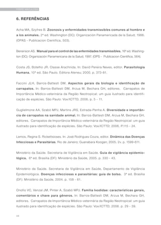 44
FEBRE MACULOSA
6. REFERÊNCIAS
Acha MA, Szyfres B. Zoonosis y enfermidades transmissibles comunes al hombre e
a los animales. 2ª ed. Washington (DC): Organización Panamericada de la Salud; 1986.
(OPAS - Publicacion Cientifica, 503).
Benenson AS. Manual para el control de las enfermidades transmissibles. 16ª ed. Washing-
ton (DC): Organización Panamericana de la Salud; 1997. (OPS - Publicacion Cientifica, 564).
Costa JS, Botelho JR. Classe Arachnida. In: David Pereira Neves, editor. Parasitologia
Humana. 10ª ed. São Paulo. Editora Ateneu; 2000. p. 373-81.
Faccini JLH, Barros-Battesti DM. Aspectos gerais da biologia e identificação de
carrapatos. In: Barros-Battesti DM, Arzua M, Bechara GH, editores. Carrapatos de
Importância Médico-veterinária da Região Neotropical: um guia ilustrado para identifi-
cação de espécies. São Paulo: Vox/ICTTD; 2006. p. 5 - 11.
Guglielmone AA, Szabó MPJ, Martins JRS, Estrada-Penha A. Diversidade e importân-
cia de carrapatos na sanidade animal. In: Barros-Battesti DM, Arzua M, Bechara GH,
editores. Carrapatos de Importância Médico-veterinária da Região Neotropical: um guia
ilustrado para identificação de espécies. São Paulo: Vox/ICTTD; 2006. P.115 - 24.
Lemos, Regina S. Rickettsioses. In: José Rodrigues Coura, editor. Dinâmica das Doenças
Infecciosas e Parasitárias. Rio de Janeiro; Guanabara Koogan; 2005. 2v. p. 1599-611.
Ministério da Saúde. Secretaria de Vigilância em Saúde. Guia de vigilância epidemio-
lógica. 6ª ed. Brasília (DF): Ministério da Saúde, 2005. p. 330 - 43.
Ministério da Saúde. Secretaria de Vigilância em Saúde, Departamento de Vigilância
Epidemiológica. Doenças infecciosas e parasitárias: guia de bolso. 3ª ed. Brasília
(DF): Ministério da Saúde, 2004. p. 158 - 61.
Onofio VC, Venzal JM, Pinter A, Szabó MPJ. Família Ixodidae: características gerais,
comentários e chave para gêneros. In: Barros-Battesti DM, Arzua M, Bechara GH,
editores. Carrapatos de Importância Médico-veterinária da Região Neotropical: um guia
ilustrado para identificação de espécies. São Paulo: Vox/ICTTD; 2006. p. 29 - 39.
 
