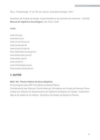 45
FEBRE MACULOSA
Rey L. Parasitologia. 3ª ed. Rio de Janeiro: Guanabara Koogan: 2001.
Secretaria de Estado da Saúde. Superintendência de Controle de endemias - SUCEN.
Manual de Vigilância Acarológica. São Paulo; 2004.
Links:
www.cdc.gov
www.fiocruz.br
www.invivo.fiocruz.br
www.saude.gov.br
www.sucen.sp.gov.br
http://biblioteca.ial.sp.gov.br
www.bibliomed.com.br/
www.esalq.usp.br
www.scielo.br
www.infectologia.org.br
http://portal.saude.gov.br
7. AUTOR
Méd. Vet. Themis Valéria de Souza Baptista
Entomologista pela USP/ Faculdade de Saúde Pública
Coordenadora das Doenças Transmitidas por Carrapatos da Divisão de Doenças Trans-
mitidas por Vetores do Departamento de Vigilância Ambiental em Saúde / Superinten-
dência de Vigilância em Saúde / Secretaria de Estado da Saúde do Paraná.
 