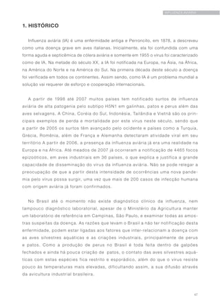 47
INFLUENZA AVIÁRIA
1. HISTÓRICO
Influenza aviária (IA) é uma enfermidade antiga e Perroncito, em 1878, a descreveu
como uma doença grave em aves italianas. Inicialmente, ela foi confundida com uma
forma aguda e septicêmica de cólera aviária e somente em 1955 o vírus foi caracterizado
como de IA. Na metade do século XX, a IA foi notificada na Europa, na Ásia, na África,
na América do Norte e na América do Sul. Na primeira década deste século a doença
foi verificada em todos os continentes. Assim sendo, como IA é um problema mundial a
solução vai requerer de esforço e cooperação internacionais.
A partir de 1998 até 2007 muitos países tem notificado surtos de influenza
aviária de alta patogenia pelo subtipo H5N1 em galinhas, patos e perus além das
aves selvagens. A China, Coréia do Sul, Indonésia, Tailândia e Vietnã são os prin-
cipais exemplos de perda e mortalidade por este vírus neste século, sendo que
a partir de 2005 os surtos têm avançado pelo ocidente e países como a Turquia,
Grécia, Romênia, além de França e Alemanha detectaram atividade viral em seu
território A partir de 2006, a presença da influenza aviária já era uma realidade na
Europa e na África. Até meados de 2007 já ocorreram a notificação de 4465 focos
epizoóticos, em aves industriais em 36 países, o que explica e justifica a grande
capacidade de disseminação do vírus da influenza aviária. Não se pode relegar a
preocupação de que a partir desta intensidade de ocorrências uma nova pande-
mia pelo vírus possa surgir, uma vez que mais de 200 casos de infecção humana
com origem aviária já foram confirmados.
No Brasil até o momento não existe diagnóstico clínico da influenza, nem
tampouco diagnóstico laboratorial, apesar de o Ministério da Agricultura manter
um laboratório de referência em Campinas, São Paulo, e examinar todas as amos-
tras suspeitas da doença. As razões que levam o Brasil a não ter notificação desta
enfermidade, podem estar ligadas aos fatores que inter-relacionam a doença com
as aves silvestres aquáticas e as criações industriais, principalmente de perus
e patos. Como a produção de perus no Brasil é toda feita dentro de galpões
fechados e ainda há pouca criação de patos, o contato das aves silvestres aquá-
ticas com estas espécies fica restrito e esporádico, além do que o vírus resiste
pouco às temperaturas mais elevadas, dificultando assim, a sua difusão através
da avicultura industrial brasileira.
 