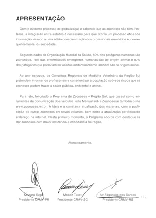 APRESENTAÇÃO
Com o evidente processo de globalização e sabendo que as zoonoses não têm fron-
teiras, a integração entre estados é necessária para que ocorra um processo eficaz de
informação visando a uma sólida conscientização dos profissionais envolvidos e, conse-
quentemente, da sociedade.
Segundo dados da Organização Mundial da Saúde, 60% dos patógenos humanos são
zoonóticos, 75% das enfermidades emergentes humanas são de origem animal e 80%
dos patógenos que poderiam ser usados em bioterrorismo também são de origem animal.
Ao unir esforços, os Conselhos Regionais de Medicina Veterinária da Região Sul
pretendem informar os profissionais e conscientizar a população sobre os riscos que as
zoonoses podem trazer à saúde pública, ambiental e animal.
Para isto, foi criado o Programa de Zoonoses – Região Sul, que possui como fer-
ramentas de comunicação dois veículos: este Manual sobre Zoonoses e também o site
www.zoonoses.vet.br. A ideia é a constante atualização dos materiais, com a publi-
cação de outras zoonoses em novos volumes, bem como a atualização periódica do
endereço na internet. Neste primeiro momento, o Programa aborda com destaque as
dez zoonoses com maior incidência e importância na região.
Atenciosamente,
Air Fagundes dos Santos
Presidente CRMV-RS
Masaru Sugai
Presidente CRMV-PR
Moacir Tonet
Presidente CRMV-SC
 