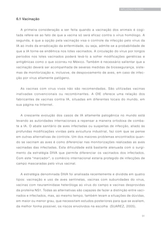 51
INFLUENZA AVIÁRIA
6.1 Vacinação
A primeira consideração a ser feita quando a vacinação dos animais é cogi-
tada refere-se ao fato de que a vacina só será eficaz contra o vírus homólogo. A
segunda, é que a opção pela vacinação visa o controle da infecção pelo vírus da
IA ao invés da erradicação da enfermidade, ou seja, admite-se a probabilidade de
que a IA torne-se endêmica nos lotes vacinados. A circulação do vírus por longos
períodos nos lotes vacinados poderá levá-lo a sofrer modificações genéticas e
antigênicas como o que ocorreu no México. Também é necessário salientar que a
vacinação deverá ser acompanhada de severas medidas de biossegurança, siste-
mas de monitorização e, inclusive, de despovoamento de aves, em caso de infec-
ção por vírus altamente patógeno.
As vacinas com vírus vivos não são recomendadas. São utilizadas vacinas
inativadas convencionais ou recombinantes. A OIE oferece uma relação dos
fabricantes de vacinas contra IA, situadas em diferentes locais do mundo, em
sua página na Internet.
A crescente evolução dos casos de IA altamente patogênica no mundo está
levando as autoridades internacionais a repensar a maneira ortodoxa de comba-
te a IA. O abate sanitário de aves infectadas ou suspeitas de infecção, aliado às
profundas modificações vividas pela avicultura industrial, faz com que se pense
em outras alternativas de controle. Um dos maiores problemas encontrados quan-
do se vacinam as aves é como diferenciar nas monitorizações realizadas as aves
vacinadas das infectadas. Esta dificuldade está bastante atenuada com o surgi-
mento da estratégia DIVA que permite diferenciar os vacinados dos infectados.
Com este “marcador”, o comércio internacional estaria protegido de infecções de
campo mascaradas pelo vírus vacinal.
A estratégia denominada DIVA foi analisada recentemente e dividida em quatro
tipos: vacinação e uso de aves sentinelas, vacinas com subunidades do vírus,
vacinas com neuraminidase heteróloga ao vírus do campo e vacinas desprovidas
da proteína NS1. Todas as alternativas são capazes de fazer a distinção entre vaci-
nados e infectados, mas, ao mesmo tempo, também levam a situações de dúvidas,
em maior ou menor grau, que necessitam estudos posteriores para que se avaliem,
da melhor forma possível, os riscos envolvidos na escolha (SUAREZ, 2005).
 