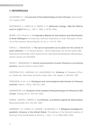 52
INFLUENZA AVIÁRIA
7. REFERÊNCIAS
ALEXANDER. D. J. An overview of the epidemiology of avian influenza. Vaccine (arti-
cle in press), 2006.
ANTONOVICS, J.; HOOD, M. E.; BAKER, C. H. Molecular virology - Was the 1918 flu
avian in origin? Nature, v. 440, n. 7088, p. E9-E9, 2006.
BEARD, C.W. Influenza. In: A Laboratory Manual for the Isolation and Identification
of Avian Pathogens. Purchase eds. American Association of Avian Pathogens, Univer-
sity of Pennsylvania, Kennet Square, 4a. ed., p. 110-113, 1997.
CAPUA, I. ; MARANGON, S. The use of vaccination as an option for the control of
avian influenza.: 71 st General Session - World Organization for Animal Health (OIE) -
International Committee, 2003. Disponível em: http://www.oie.int/eng/avian_influenza/vacci-
nes.htm. Acesso em 25/9/2006.
CAPUA, I., MARANGON, S. Control and prevention of avian influenza in an evolving
scenario. Vaccine (article in press) 2006.
EASTERDAY, B.C., HINSHAW, V.S., HALVORSON, D.A. Influenza. In: Diseases of Poul-
try. Calnek eds. Iowa Press University. Ames, Iowa, 10a. edição, p. 583-605, 1997.
FERGUSON, N. M., et al; Ecological and immunological determinants of influenza
evolution, Nature, v.422 p. 428-433, 2003.
GAMBARYAM, et al. Evolution of the receptor binding phenotype of influenza A ( H5)
viruses. Virology 344, p. 432-438, 2006.
GARCIA - GARCIA J. RAMOS, C. La influenza, un problema vigente de salud publica
Salud publica Mex 48 p. 244-267, 2006.
GERMANN, T. C.; KADAU, K.; LONGINI, I. M.;MACKEN, C. A. Mitigation strategies for
pandemic influenza in the United States. Proceedings of the National Academy of
Sciences of the United States of America, v. 103, n. 15, p. 5935-5940, 2006.
 