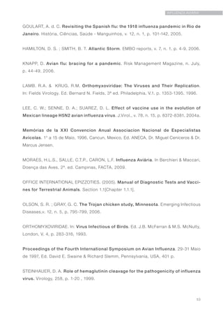 53
INFLUENZA AVIÁRIA
GOULART, A. d. C. Revisiting the Spanish flu: the 1918 influenza pandemic in Rio de
Janeiro. História, Ciências, Saúde - Manguinhos, v. 12, n. 1, p. 101-142, 2005.
HAMILTON, D. S. ; SMITH, B. T. Atlantic Storm. EMBO reports, v. 7, n. 1, p. 4-9, 2006.
KNAPP, D. Avian flu: bracing for a pandemic. Risk Management Magazine, n. July,
p. 44-49, 2006.
LAMB. R.A. & KRUG. R.M. Orthomyxoviridae: The Viruses and Their Replication.
In: Fields Virology. Ed. Bernard N. Fields, 3ª ed. Philadelphia, V.1, p. 1353-1395, 1996.
LEE, C. W.; SENNE, D. A.; SUAREZ, D. L. Effect of vaccine use in the evolution of
Mexican lineage H5N2 avian influenza virus. J.Virol., v. 78, n. 15, p. 8372-8381, 2004a.
Memórias de la XXI Convencion Anual Associacion Nacional de Especialistas
Avícolas. 1° a 15 de Maio, 1996, Cancun, Mexico, Ed. ANECA, Dr. Miguel Ceniceros & Dr.
Marcus Jensen.
MORAES, H.L.S., SALLE, C.T.P., CARON, L.F. Influenza Aviária. In Berchieri & Maccari,
Doença das Aves, 2ª. ed. Campinas, FACTA, 2009.
OFFICE INTERNATIONAL EPIZZOTIES. (2005). Manual of Diagnostic Tests and Vacci-
nes for Terrestrial Animals. Section 1.1[Chapter 1.1.1].
OLSON, S. R. ; GRAY, G. C. The Trojan chicken study, Minnesota. Emerging Infectious
Diseases,v. 12, n. 5, p. 795-799, 2006.
ORTHOMYXOVIRIDAE. In: Virus Infectious of Birds. Ed. J.B. McFerran & M.S. McNulty,
London, V. 4, p. 283-316, 1993.
Proceedings of the Fourth International Symposium on Avian Influenza. 29-31 Maio
de 1997, Ed. David E. Swaine & Richard Slemm, Pennsylvania, USA, 401 p.
STEINHAUER, D. A. Role of hemaglutinin cleavage for the pathogenicity of influenza
virus. Virology, 258, p. 1-20 , 1999.
 