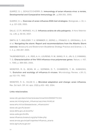 54
INFLUENZA AVIÁRIA
SUAREZ, D. L. SCHULTZ-CHERRY, S. Immunology of avian infuenza virus: a review,
Developmental and Comparative Immunology 24 , p.269-283, 2000.
SUAREZ, D. L. Overview of avian influenza DIVA test strategies. Biologicals, v. 33, n.
4, p. 221-226, 2005.
SALLE, C.T.P.; MORAES, H.L.S. Influenza aviária de alta patogenia. A Hora Veteriná-
ria, v.26, p. 60-65, 2007.
SMITH, B. T.; INGLESBY, T. V.; BRIMMER, E.; BORIO, L.; FRANCO, C.; GRONVALL, G. K.
et al. Navigating the storm: Report and recommendations from the Atlantic Storm
exercise. Biosecurity and Bioterrorism-Biodefense Strategy Practice and Science, v. 3,
n. 3, p. 256-267, 2005.
TAUBENBERGER, J. K.; REID, A. H.; LOURENS, R. M.; WANG, R. X.; JIN, G. Z.;FANNING,
T. G. Characterization of the 1918 influenza virus polymerase genes. Nature, v. 437,
n. 7060, p. 889-893, 2005.
WEBSTER, R. G., BEAN, W. J., GORMAN, O. T., CHAMBERS, T. M., KAWAOKA,
Y.; Evolution and ecololgy of influenza A viruses. Microbiology Review, v.56 (1),
pp.152-179, 1992.
WEBSTER, R. G., HULSE D. J. Microbial adaptation and change: avian influenza,
Rev. Sci tech. Off. Int. epiz. 23(2) p.453- 465, 2004.
Links relacionados:
www.cdc.gov/epo/mmwr/preview/mmwrhtml/00050775.htm
www.oie.int/eng/avian_influenza/vaccines.htm#List
www.who.int/csr/disease/avian_influenza/en/
www.cdc.gov/flu/avian/
www.defra.gov.uk/avianflu/
www.usda.gov/birdflu
www.influenza.bvsalud.org/php/index.php
www.anvisa.gov.br/paf/viajantes/influenza_aviaria
www.agricultura.gov.br/
 