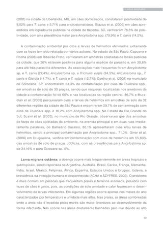 59
LARVA MIGRANS
(2001) na cidade de Uberlândia, MG, em cães domiciliados, constataram positividade de
9,52% para T. canis e 5,71% para ancilostomatídeos. Blazius et al. (2005) em cães apre-
endidos em logradouros públicos na cidade de Itapema, SC, verificaram 76,6% de posi-
tividade, com uma prevalência maior para Ancylostoma spp. (70,9%) e T. canis (14,5%).
A contaminação ambiental por ovos e larvas de helmintos eliminados juntamente
com as fezes tem sido relatada por vários autores. No estado de São Paulo, Capuano e
Rocha (2006) em Ribeirão Preto, verificaram em amostras coletadas de locais públicos
da cidade, que 26% estavam positivas para alguma espécie de parasito e, em 30,8%
para até três parasitos diferentes. As associações mais frequentes foram Ancylostoma
sp. e T. canis (27,4%); Ancylostoma sp. e Trichuris vulpis (24,5%); Ancylostoma sp., T.
canis e Giardia (14,7%), e T. canis e T. vulpis (12,7%); Coelho et al. (2001) no município
de Sorocaba, SP, encontraram 53,3% de contaminação por ovos de Toxocara spp.,
em amostras de solo de 30 praças, sendo que naquelas localizadas nos arredores da
cidade a contaminação foi de 60% e nas localizadas na região central, 46,7% e Mura-
dian et al. (2005) pesquisaram ovos e larvas de helmintos em amostras de solo de 37
diferentes regiões da cidade de São Paulo e encontraram 29,7% de contaminação com
ovos de Toxocara spp. e 16,2% com Ancylostoma spp. No Estado do Rio Grande do
Sul, Scaini et al. (2003), no município de Rio Grande, observaram que das amostras
de fezes de cães coletadas do ambiente, na avenida principal e em duas ruas imedia-
tamente paralelas, do Balneário Cassino, 86,1% apresentaram ovos e/ou larvas de
helmintos, sendo a principal contaminação por Ancylostoma spp., 71,3%. Ginar et al.
(2006) em Uruguaiana, verificaram contaminação com ovos de helmintos em 55,83%
das amostras de solo de praças públicas, com as prevalências para Ancylostoma sp.
de 34,16% e para Toxocara sp. 5%.
Larva migrans cutânea: a doença ocorre mais frequentemente em áreas tropicais e
subtropicais, sendo reportada na Argentina, Austrália, Brasil, Caribe, França, Alemanha,
Índia, Israel, México, Felipinas, África, Espanha, Estados Unidos e Uruguai, todavia, a
prevalência da infecção humana é desconhecida (ACHA e SZYFRES, 2003). O problema
é mais comum em pessoas que frequentam praias e terrenos arenosos, poluídos com
fezes de cães e gatos, pois, as condições de solo umidade e calor favorecem o desen-
volvimento de larvas infectantes. Em algumas regiões ocorre apenas nos meses do ano
caracterizados por temperatura e umidade mais altas. Nas praias, as áreas sombreadas
onde a areia não é invadida pelas marés são muito favoráveis ao desenvolvimento da
forma infectante. Não ocorre nas áreas diretamente banhadas pelo mar devido ao alto
 