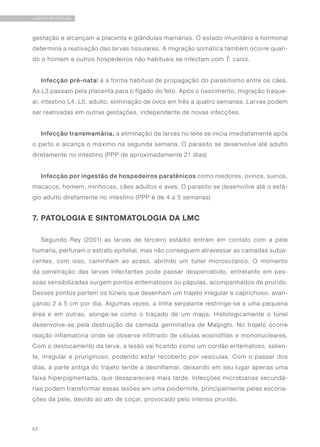 62
LARVA MIGRANS
gestação e alcançam a placenta e glândulas mamárias. O estado imunitário e hormonal
determina a reativação das larvas tissulares. A migração somática também ocorre quan-
do o homem e outros hospedeiros não habituais se infectam com T. canis.
Infecção pré-natal é a forma habitual de propagação do parasitismo entre os cães.
As L3 passam pela placenta para o fígado do feto. Após o nascimento, migração traque-
al, intestino L4, L5, adulto, eliminação de ovos em três a quatro semanas. Larvas podem
ser reativadas em outras gestações, independente de novas infecções.
Infecção transmamária, a eliminação de larvas no leite se inicia imediatamente após
o parto e alcança o máximo na segunda semana. O parasito se desenvolve até adulto
diretamente no intestino (PPP de aproximadamente 21 dias)
Infecção por ingestão de hospedeiros paratênicos como roedores, ovinos, suínos,
macacos, homem, minhocas, cães adultos e aves. O parasito se desenvolve até o está-
gio adulto diretamente no intestino (PPP é de 4 a 5 semanas)
7. PATOLOGIA E SINTOMATOLOGIA DA LMC
Segundo Rey (2001) as larvas de terceiro estádio entram em contato com a pele
humana, perfuram o estrato epitelial, mas não conseguem atravessar as camadas subja-
centes, com isso, caminham ao acaso, abrindo um túnel microscópico. O momento
da penetração das larvas infectantes pode passar despercebido, entretanto em pes-
soas sensibilizadas surgem pontos eritematosos ou pápulas, acompanhados de prurido.
Desses pontos partem os túneis que desenham um trajeto irregular e caprichoso, avan-
çando 2 a 5 cm por dia. Algumas vezes, a linha serpeante restringe-se a uma pequena
área e em outras, alonga-se como o traçado de um mapa. Histologicamente o túnel
desenvolve-se pela destruição da camada germinativa de Malpighi. No trajeto ocorre
reação inflamatória onde se observa infiltrado de células eosinófilas e mononucleares.
Com o deslocamento da larva, a lesão vai ficando como um cordão eritematoso, salien-
te, irregular e pruriginoso, podendo estar recoberto por vesículas. Com o passar dos
dias, a parte antiga do trajeto tende a desinflamar, deixando em seu lugar apenas uma
faixa hiperpigmentada, que desaparecerá mais tarde. Infecções microbianas secundá-
rias podem transformar essas lesões em uma piodermite, principalmente pelas escoria-
ções da pele, devido ao ato de coçar, provocado pelo intenso prurido.
 