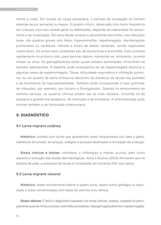 64
LARVA MIGRANS
mente a visão. Em função da carga parasitária, o período de incubação no homem
estende-se por semanas ou meses. O quadro clínico, observado com maior frequência
em crianças com mau estado geral ou debilitadas, depende da intensidade do parasi-
tismo e da localização. Ele varia desde simples e persistente eosinofilia, nas infecções
leves, até quadros graves com febre, hipereosinofilia, hepatomegalia, manifestações
pulmonares ou cardíacas, nefrose e sinais de lesões cerebrais, sendo registrados
casos fatais. Os sinais mais constantes são de leucocitose e eosinofilia. Esta aumenta
rapidamente no primeiro mês, para declinar depois, mantendo-se, entretanto, durante
meses ou anos. As gamaglobulinas estão quase sempre aumentadas. Encontram-se
também adenopatias. A hepatite pode acompanhar-se de hepatomegalia dolorosa e
algumas vezes de esplenomegalia. Tosse, dificuldade respiratória e infiltração pulmo-
nar ou um quadro de asma brônquica decorrem da presença de larvas nos pulmões
e de fenômenos de hipersensibilidade. Também pode corresponder à fase pulmonar
de infecções, por exemplo, por Ascaris e Strongyloides. Quando há envolvimento do
sistema nervoso, os quadros clínicos podem ser os mais variados, incluindo os de
pequeno e grande mal epiléptico, de meningite e de encefalite. A sintomatologia pode
simular também a de tumoração intracraniana.
9. DIAGNÓSTICO
9.1 Larva migrans cutânea
Histórico: contato com locais que apresentam areia, frequentados por cães e gatos,
sobretudo em praias, em praças, colégios e parques destinados à recreação de crianças.
Sinais clínicos e lesões: considerar a inflamação e intenso prurido, bem como
aspecto e evolução das lesões dermatológicas. Acha e Szyfres (2003) afirmaram que na
biópsia de pele, a presença de larvas é constatada em somente 25% dos casos.
9.2 Larva migrans visceral
Histórico: idade normalmente inferior a quatro anos, dados sobre geofagia ou expo-
sição a solos contaminados com fezes de caninos e/ou felinos.
Sinais clínicos: É difícil o diagnóstico baseado nos sinais clínicos, todavia, suspeita-se princi-
palmente quando há leucocitose, eosinofilia persistente, hipergamaglobulinemia e hepatomegalia.
 