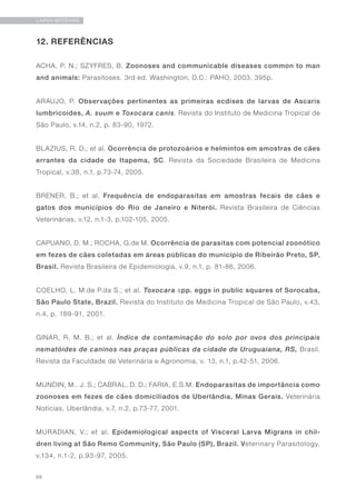 66
LARVA MIGRANS
12. REFERÊNCIAS
ACHA, P. N.; SZYFRES, B. Zoonoses and communicable diseases common to man
and animals: Parasitoses. 3rd ed. Washington, D.C.: PAHO, 2003, 395p.
ARAUJO, P. Observações pertinentes as primeiras ecdises de larvas de Ascaris
lumbricoides, A. suum e Toxocara canis. Revista do Instituto de Medicina Tropical de
São Paulo, v.14, n.2, p. 83-90, 1972.
BLAZIUS, R. D.; et al. Ocorrência de protozoários e helmintos em amostras de cães
errantes da cidade de Itapema, SC. Revista da Sociedade Brasileira de Medicina
Tropical, v.38, n.1, p.73-74, 2005.
BRENER, B.; et al. Frequência de endoparasitas em amostras fecais de cães e
gatos dos municípios do Rio de Janeiro e Niterói. Revista Brasileira de Ciências
Veterinárias, v.12, n.1-3, p.102-105, 2005.
CAPUANO, D. M.; ROCHA, G.de M. Ocorrência de parasitas com potencial zoonótico
em fezes de cães coletadas em áreas públicas do município de Ribeirão Preto, SP,
Brasil. Revista Brasileira de Epidemiologia, v.9, n.1, p. 81-86, 2006.
COELHO, L. M.de P.da S.; et al. Toxocara spp. eggs in public squares of Sorocaba,
São Paulo State, Brazil. Revista do Instituto de Medicina Tropical de São Paulo, v.43,
n.4, p. 189-91, 2001.
GINAR, R. M. B.; et al. Índice de contaminação do solo por ovos dos principais
nematóides de caninos nas praças públicas da cidade de Uruguaiana, RS, Brasil.
Revista da Faculdade de Veterinária e Agronomia, v. 13, n.1, p.42-51, 2006.
MUNDIN, M.. J. S.; CABRAL, D. D.; FARIA, E.S.M. Endoparasitas de importância como
zoonoses em fezes de cães domiciliados de Uberlândia, Minas Gerais. Veterinária
Notícias, Uberlândia, v.7, n.2, p.73-77, 2001.
MURADIAN, V.; et al. Epidemiological aspects of Visceral Larva Migrans in chil-
dren living at São Remo Community, São Paulo (SP), Brazil. Veterinary Parasitology,
v.134, n.1-2, p.93-97, 2005.
 