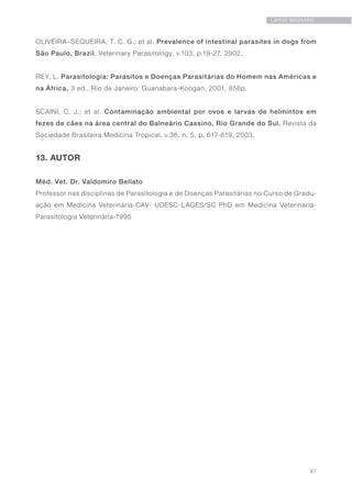 67
LARVA MIGRANS
OLIVEIRA–SEQUEIRA, T. C. G.; et al. Prevalence of intestinal parasites in dogs from
São Paulo, Brazil. Veterinary Parasitology, v.103, p.19-27, 2002.
REY, L. Parasitologia: Parasitos e Doenças Parasitárias do Homem nas Américas e
na África, 3 ed., Rio de Janeiro: Guanabara-Koogan, 2001, 856p.
SCAINI, C. J.; et al. Contaminação ambiental por ovos e larvas de helmintos em
fezes de cães na área central do Balneário Cassino, Rio Grande do Sul. Revista da
Sociedade Brasileira Medicina Tropical, v.36, n. 5, p. 617-619, 2003.
13. AUTOR
Méd. Vet. Dr. Valdomiro Bellato
Professor nas disciplinas de Parasitologia e de Doenças Parasitárias no Curso de Gradu-
ação em Medicina Veterinária-CAV- UDESC-LAGES/SC PhD em Medicina Veterinária-
Parasitologia Veterinária-1995
 