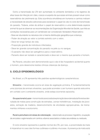 75
LEISHMANIOSES
Como a transmissão da LTA tem aumentado no ambiente doméstico e há registros de
altas taxas de infecção em cães, cresce a suspeita de que esses animais possam atuar como
reservatórios de Leishmania sp. Esta ocorrência simultânea em humanos e caninos indicam
a necessidade de estudos adicionais para esclarecer o papel do cão no ciclo de transmissão
do parasito. Todavia, antes de atribuir o papel de reservatório a uma determinada espécie
animal há que se observar as recomendações da Organização Mundial da Saúde, que lista as
condições necessárias para um vertebrado ser considerado Verdadeiro Reservatório:
- Deve ser abundante na natureza e ter a mesma distribuição geográfica que a doença;
- Poder de atração ao vetor e contato estreito com o vetor;
- Deve ter longo tempo de vida;
- Proporção grande de indivíduos infectados;
- Deve ter grande concentração do parasito na pele ou no sangue;
- O parasito não deve ser patogênico para o reservatório;
- Parasito deve ser isolado e caracterizado e deve ser o mesmo que parasita o homem.
No Paraná, estudos vem demonstrando que o cão é tão hospedeiro acidental quanto
o homem, pois desenvolve lesões clínicas clássicas da doença.
5. CICLO EPIDEMIOLÓGICO
No Brasil, a LTA apresenta três padrões epidemiológicos característicos:
Silvestre – transmissão ocorre em área de vegetação primária. É fundamentalmente
uma zoonose de animais silvestres, que pode acometer o ser humano quando este entra
em contato com o ambiente silvestre, onde esteja ocorrendo epizootia.
OcupacionaleLazer–transmissãoassociadaàexploraçãodesordenadadaflorestaeder-
rubada de matas para construção de estradas, usinas hidrelétricas, instalação de povo-
ados, extração de madeira, desenvolvimento de atividades agropecuárias, de treina-
mentos militares e ecoturismo.
Rural e periurbano em áreas de colonização – relacionado ao processo migratório, ocupação
de encostas e aglomerados em centros urbanos associados a matas secundárias ou residuais.
O ciclo silvestre representa o padrão normal da LTA, por isso, a proximidade da mata
é imperativa no caso das formas cutâneas e cutâneo-mucosas. A presença da mata está
 