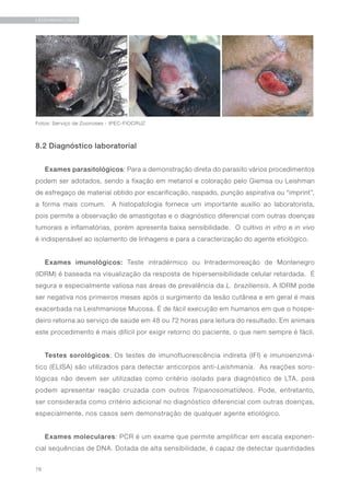 78
LEISHMANIOSES
8.2 Diagnóstico laboratorial
Exames parasitológicos: Para a demonstração direta do parasito vários procedimentos
podem ser adotados, sendo a fixação em metanol e coloração pelo Giemsa ou Leishman
de esfregaço de material obtido por escarificação, raspado, punção aspirativa ou “imprint”,
a forma mais comum. A histopatologia fornece um importante auxílio ao laboratorista,
pois permite a observação de amastigotas e o diagnóstico diferencial com outras doenças
tumorais e inflamatórias, porém apresenta baixa sensibilidade. O cultivo in vitro e in vivo
é indispensável ao isolamento de linhagens e para a caracterização do agente etiológico.
Exames imunológicos: Teste intradérmico ou Intradermoreação de Montenegro
(IDRM) é baseada na visualização da resposta de hipersensibilidade celular retardada. É
segura e especialmente valiosa nas áreas de prevalência da L. braziliensis. A IDRM pode
ser negativa nos primeiros meses após o surgimento da lesão cutânea e em geral é mais
exacerbada na Leishmaniose Mucosa. É de fácil execução em humanos em que o hospe-
deiro retorna ao serviço de saúde em 48 ou 72 horas para leitura do resultado. Em animais
este procedimento é mais difícil por exigir retorno do paciente, o que nem sempre é fácil.
Testes sorológicos: Os testes de imunofluorescência indireta (IFI) e imunoenzimá-
tico (ELISA) são utilizados para detectar anticorpos anti-Leishmania. As reações soro-
lógicas não devem ser utilizadas como critério isolado para diagnóstico de LTA, pois
podem apresentar reação cruzada com outros Tripanosomatídeos. Pode, entretanto,
ser considerada como critério adicional no diagnóstico diferencial com outras doenças,
especialmente, nos casos sem demonstração de qualquer agente etiológico.
Exames moleculares: PCR é um exame que permite amplificar em escala exponen-
cial sequências de DNA. Dotada de alta sensibilidade, é capaz de detectar quantidades
Fotos: Serviço de Zoonoses - IPEC-FIOCRUZ
 
