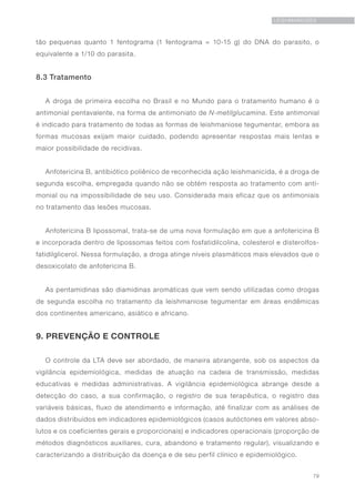 79
LEISHMANIOSES
tão pequenas quanto 1 fentograma (1 fentograma = 10-15 g) do DNA do parasito, o
equivalente a 1/10 do parasita.
8.3 Tratamento
A droga de primeira escolha no Brasil e no Mundo para o tratamento humano é o
antimonial pentavalente, na forma de antimoniato de N-metilglucamina. Este antimonial
é indicado para tratamento de todas as formas de leishmaniose tegumentar, embora as
formas mucosas exijam maior cuidado, podendo apresentar respostas mais lentas e
maior possibilidade de recidivas.
Anfotericina B, antibiótico poliênico de reconhecida ação leishmanicida, é a droga de
segunda escolha, empregada quando não se obtém resposta ao tratamento com anti-
monial ou na impossibilidade de seu uso. Considerada mais eficaz que os antimoniais
no tratamento das lesões mucosas.
Anfotericina B lipossomal, trata-se de uma nova formulação em que a anfotericina B
e incorporada dentro de lipossomas feitos com fosfatidilcolina, colesterol e disterolfos-
fatidilglicerol. Nessa formulação, a droga atinge níveis plasmáticos mais elevados que o
desoxicolato de anfotericina B.
As pentamidinas são diamidinas aromáticas que vem sendo utilizadas como drogas
de segunda escolha no tratamento da leishmaniose tegumentar em áreas endêmicas
dos continentes americano, asiático e africano.
9. PREVENÇÃO E CONTROLE
O controle da LTA deve ser abordado, de maneira abrangente, sob os aspectos da
vigilância epidemiológica, medidas de atuação na cadeia de transmissão, medidas
educativas e medidas administrativas. A vigilância epidemiológica abrange desde a
detecção do caso, a sua confirmação, o registro de sua terapêutica, o registro das
variáveis básicas, fluxo de atendimento e informação, até finalizar com as análises de
dados distribuídos em indicadores epidemiológicos (casos autóctones em valores abso-
lutos e os coeficientes gerais e proporcionais) e indicadores operacionais (proporção de
métodos diagnósticos auxiliares, cura, abandono e tratamento regular), visualizando e
caracterizando a distribuição da doença e de seu perfil clínico e epidemiológico.
 