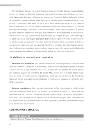 80
LEISHMANIOSES
As medidas de atuação na cadeia de transmissão, em virtude de suas peculiaridades,
devem ser flexíveis e distintas, baseadas nas características epidemiológicas em parti-
cular. Nas áreas de maior incidência, as equipes do Programa Saúde da Família podem
ter importante papel na busca ativa de casos e na adoção de atividades educacionais
junto à comunidade. Nas áreas de perfil periurbano ou de colonização antiga deve-se
buscar a redução do contato vetorial através de inseticidas de uso residual, do uso de
medidas de proteção individual como mosquiteiros, telas finas nas janelas e portas
(quando possível), repelentes e roupas que protejam as áreas expostas, e de distancia-
mento mínimo de 200 a 300 metros das moradias em relação à mata. Outra estratégia
de controle seria a abordagem dos focos de transmissão peridomiciliar, implementando
as condições de saneamento evitando o acúmulo de lixo (matéria orgânica) e de detritos
que possam atrair roedores e pequenos mamíferos, somadas as melhorias das condi-
ções habitacionais. Aliadas a estas medidas deveriam ser valorizadas as atividades de
capacitação continuada dos profissionais de saúde em todos os seus níveis.
9.1 Vigilância de reservatórios e hospedeiros
Reservatórios silvestres: Não são recomendadas ações objetivando a vigilância de
animais silvestres, entretanto é importante a realização de estudos de modo a ampliar
o conhecimento a este respeito. Para isso, a Secretaria de Estado da Saúde devera
ser acionada e, junto ao Ministério da Saúde (MS), avaliar a necessidade dessa inves-
tigação. Uma vez verificada sua importância, o MS acionara o Centro de Referência
Nacional, para a execução das atividades de investigação e pesquisa em conjunto com
SES e município.
Animais domésticos: Não são recomendadas ações objetivando a vigilância de
animais domésticos para a LTA. No entanto, em áreas de transição ou de ocorrência
concomitante de LTA e LV, faz-se necessária a identificação da espécie do parasito.
Para isso, a SES deverá avaliar a necessidade dessa identificação. Uma vez verificada
sua importância, a SES demandara ao MS que acionara o Centro de Referência Nacional
para a execução da atividade.
LEISHMANIOSE VISCERAL
Nomes populares
Calazar, Barriga D’Agua, Febre Dumdun, Doença do Cachorro
 