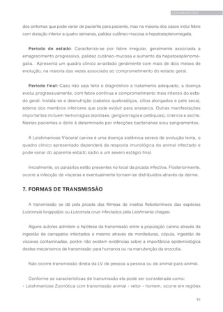 85
LEISHMANIOSES
dos sintomas que pode variar de paciente para paciente, mas na maioria dos casos inclui febre
com duração inferior a quatro semanas, palidez cutâneo-mucosa e hepatoesplenomegalia.
Período de estado: Caracteriza-se por febre irregular, geralmente associada a
emagrecimento progressivo, palidez cutâneo-mucosa e aumento da hepatoesplenome-
galia. Apresenta um quadro clínico arrastado geralmente com mais de dois meses de
evolução, na maioria das vezes associado ao comprometimento do estado geral.
Período final: Caso não seja feito o diagnóstico e tratamento adequado, a doença
evolui progressivamente, com febre contínua e comprometimento mais intenso do esta-
do geral. Instala-se a desnutrição (cabelos quebradiços, cílios alongados e pele seca),
edema dos membros inferiores que pode evoluir para anasarca. Outras manifestações
importantes incluem hemorragias (epistaxe, gengivorragia e petéquias), icterícia e ascite.
Nestes pacientes o óbito é determinado por infecções bacterianas e/ou sangramentos.
A Leishmaniose Visceral canina é uma doença sistêmica severa de evolução lenta, o
quadro clínico apresentado dependerá da resposta imunológica do animal infectado e
pode variar do aparente estado sadio a um severo estágio final.
Inicialmente, os parasitos estão presentes no local da picada infectiva. Posteriormente,
ocorre a infecção de vísceras e eventualmente tornam-se distribuídos através da derme.
7. FORMAS DE TRANSMISSÃO
A transmissão se dá pela picada das fêmeas de insetos flebotomíneos das espécies
Lutzomyia longipalpis ou Lutzomyia cruzi infectados pela Leishmania chagasi.
Alguns autores admitem a hipótese da transmissão entre a população canina através da
ingestão de carrapatos infectados e mesmo através de mordeduras, cópula, ingestão de
vísceras contaminadas, porém não existem evidências sobre a importância epidemiológica
destes mecanismos de transmissão para humanos ou na manutenção da enzootia.
Não ocorre transmissão direta da LV de pessoa a pessoa ou de animal para animal.
Conforme as características de transmissão ela pode ser considerada como:
- Leishmaniose Zoonótica com transmissão animal - vetor - homem, ocorre em regiões
 