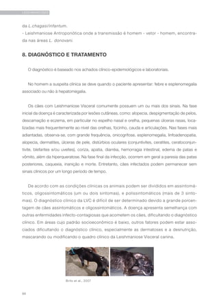 86
LEISHMANIOSES
da L.chagasi/infantum.
- Leishmaniose Antroponótica onde a transmissão é homem - vetor - homem, encontra-
da nas áreas L. donovani.
8. DIAGNÓSTICO E TRATAMENTO
O diagnóstico é baseado nos achados clínico-epidemiológicos e laboratoriais.
No homem a suspeita clínica se deve quando o paciente apresentar: febre e esplenomegalia
associado ou não à hepatomegalia.
Os cães com Leishmaniose Visceral comumente possuem um ou mais dos sinais. Na fase
inicial da doença é caracterizada por lesões cutâneas, como: alopecia, despigmentação de pelos,
descamação e eczema, em particular no espelho nasal e orelha, pequenas úlceras rasas, loca-
lizadas mais frequentemente ao nível das orelhas, focinho, cauda e articulações. Nas fases mais
adiantadas, observa-se, com grande frequência, onicogrifose, esplenomegalia, linfoadenopatia,
alopecia, dermatites, úlceras de pele, distúrbios oculares (conjuntivites, ceratites, ceratoconjun-
tivite, blefarites e/ou uveítes), coriza, apatia, diarréia, hemorragia intestinal, edema de patas e
vômito, além da hiperqueratose. Na fase final da infecção, ocorrem em geral a paresia das patas
posteriores, caquexia, inanição e morte. Entretanto, cães infectados podem permanecer sem
sinais clínicos por um longo período de tempo.
De acordo com as condições clínicas os animais podem ser divididos em assintomá-
ticos, oligossintomáticos (um ou dois sintomas), e polissintomáticos (mais de 3 sinto-
mas). O diagnóstico clínico da LVC é difícil de ser determinado devido a grande porcen-
tagem de cães assintomáticos e oligossintomáticos. A doença apresenta semelhança com
outras enfermidades infecto-contagiosas que acometem os cães, dificultando o diagnóstico
clínico. Em áreas cujo padrão socioeconômico é baixo, outros fatores podem estar asso-
ciados dificultando o diagnóstico clínico, especialmente as dermatoses e a desnutrição,
mascarando ou modificando o quadro clínico da Leishmaniose Visceral canina.
Brito et al., 2007
 