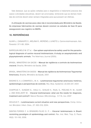 89
LEISHMANIOSES
Vale destacar, que as ações voltadas para o diagnóstico e tratamento precoce dos
casos e atividades educativas, devem ser priorizadas, lembrando que as demais medi-
das de controle devem estar sempre integradas para que possam ser efetivas.
A utilização de vacinas para cães não é recomendada pelo Ministério da Saúde.
As empresas fabricantes de vacinas devem concluir os estudos de fase III para
assegurarem seu registro no MAPA.
10. REFERÊNCIAS
ALVAR J., CANAVATE C., MOLINA R., MORENO J. & NIETO J. Canine leishmaniasis. Adv.
Parasitol. 57:1-88, 2004.
BARROUIN-MELO M. ET al. – Can spleen aspirations be safely used for the parasito-
logical diagnosis of canine visceral leishmaniosis. A study on assymptomatic and
plysymptomatic animals. The Veterinary Journal (2005).
BRASIL, MINISTÉRIO DA SAÚDE – Manual de vigilância e controle da leishmaniose
visceral. Brasília, Ministério da Saúde, 2006.
BRASIL, MINISTÉRIO DA SAÚDE – Manual de vigilância da leishmaniose Tegumentar
Americana. Brasília, Ministério da Saúde, 2007.
BASANO S. A. e CAMARGO L. M. A. - Leishmaniose tegumentar americana: histórico,
epidemiologia e perspectivas de controle. Rev. Bras. Epidemiol. (3):328-337, 2004
CHAPPUIS F., SUNDAR S., HAILU A., GHALIB H., RIJAL S., PEELING R. W., ALVAR
J. AND BOELAERT M. - Visceral leishmaniasis: what are the needs for diagnosis,
treatment and control?. Nature Reviews | Microbiology. 5:7-16, nov. 2007
DESJEUX P. – Leishmaniasis current situation and new perspectives. Comp. Immu-
nol. Microbiol. Infect. Disis., 27: 305-318, 2004.
DANTAS-TORRES F. & BRANDÃO-FILHO S. P. – Visceral leishmaniasis in Brasil:
revisinting paradigms of epidemiology and control. Rev. Inst. Med. Trop. S. Paulo.
48(3): 151-156, 2006.
 