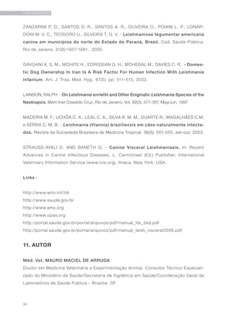 90
LEISHMANIOSES
ZANZARINI P. D., SANTOS D. R., SANTOS A. R., OLIVEIRA O., POIANI L. P., LONAR-
DONI M. V. C., TEODORO U., SILVEIRA T. G. V. - Leishmaniose tegumentar americana
canina em municípios do norte do Estado do Paraná, Brasil. Cad. Saúde Pública,
Rio de Janeiro, 21(6):1957-1961, 2005
GAVGANI A. S. M., MOHITE H., EDRISSIAN G. H., MOHEBAL M., DAVIES C. R. - Domes-
tic Dog Ownership In Iran Is A Risk Factor For Human Infection With Leishmania
Infantum. Am. J. Trop. Med. Hyg., 67(5), pp. 511–515, 2002.
LAINSON, RALPH - On Leishmania enriettii and Other Enigmatic Leishmania Species of the
Neotropics. Mem Inst Oswaldo Cruz, Rio de Janeiro, Vol. 92(3): 377-387, May/Jun. 1997
MADEIRA M. F., UCHÔA C. A., LEAL C. A., SILVA R. M. M., DUARTE R., MAGALHÃES C.M.
e SERRA C. M. B. - Leishmania (Viannia) braziliensis em cães naturalmente infecta-
dos. Revista da Sociedade Brasileira de Medicina Tropical. 36(5): 551-555, set-out, 2003.
STRAUSS-AYALI D. AND BANETH G. - Canine Visceral Leishmaniasis. In: Recent
Advances in Canine Infectious Diseases, L. Carmichael (Ed.) Publisher: International
Veterinary Information Service (www.ivis.org), Ithaca, New York, USA.
Links :
http://www.who.int/tdr
http://www.saude.gov.br
http://www.who.org
http://www.opas.org
http://portal.saude.gov.br/portal/arquivos/pdf/manual_lta_2ed.pdf
http://portal.saude.gov.br/portal/arquivos/pdf/manual_leish_visceral2006.pdf
11. AUTOR
Méd. Vet. MAURO MACIEL DE ARRUDA
Doutor em Medicina Veterinária e Experimentação Animal. Consultor Técnico Especiali-
zado do Ministério da Saúde/Secretaria de Vigilância em Saúde/Coordenação Geral de
Laboratórios de Saúde Pública – Brasília- DF
 