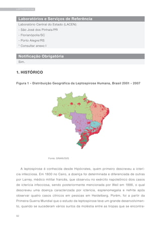 92
LEPTOSPIROSE
Laboratórios e Serviços de Referência
Notificação Obrigatória
Laboratório Central do Estado (LACEN):
- São José dos Pinhais/PR
- Florianópolis/SC
- Porto Alegre/RS
* Consultar anexo I
Sim.
1. HISTÓRICO
Figura 1 - Distribuição Geográfica da Leptospirose Humana, Brasil 2001 - 2007
A leptospirose é conhecida desde Hipócrates, quem primeiro descreveu a icterí-
cia infecciosa. Em 1800 no Cairo, a doença foi determinada e diferenciada de outras
por Larrey, médico militar francês, que observou no exército napoleônico dois casos
de icterícia infecciosa, sendo posteriormente mencionada por Weil em 1886, o qual
descreveu uma doença caracterizada por icterícia, esplenomegalia e nefrite após
observar quatro casos clínicos em pessoas em Heidelberg. Porém, foi a partir da
Primeira Guerra Mundial que o estudo da leptospirose teve um grande desenvolvimen-
to, quando se sucederam vários surtos da moléstia entre as tropas que se encontra-
Fonte: SINAN/SVS
 
