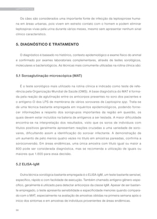 96
LEPTOSPIROSE
Os cães são considerados uma importante fonte de infecção da leptospirose huma-
na em áreas urbanas, pois vivem em estreito contato com o homem e podem eliminar
leptospiras vivas pela urina durante vários meses, mesmo sem apresentar nenhum sinal
clínico característico.
5. DIAGNÓSTICO E TRATAMENTO
O diagnóstico é baseado no histórico, contexto epidemiológico e exame físico do animal
e confirmado por exames laboratoriais complementares, através de testes sorológicos,
moleculares e bacteriológicos. As técnicas mais comumente utilizadas na rotina clínica são:
5.1 Soroaglutinação microscópica (MAT)
É o teste sorológico mais utilizado na rotina clínica e indicado como teste de refe-
rência pela Organização Mundial de Saúde (OMS). A base diagnóstica do MAT é forma-
da pela reação de aglutinação entre os anticorpos presentes no soro dos pacientes e
o antígeno-O dos LPS de membrana de vários sorovares de Leptospira spp. Trata-se
de uma técnica bastante empregada em inquéritos epidemiológicos, podendo forne-
cer informações a respeito dos sorogrupos importantes da região em questão, os
quais devem estar incluídos na bateria de antígenos a ser testada. A maior dificuldade
encontra-se na interpretação dos resultados, visto que os soros de indivíduos com
títulos positivos geralmente apresentam reações cruzadas a uma variedade de soro-
vares, dificultando assim a identificação do sorovar infectante. A demonstração de
um aumento de pelo menos quatro vezes no título em amostras pareadas, confirma a
soroconversão. Em áreas endêmicas, uma única amostra com título igual ou maior a
800 pode ser considerada diagnóstica, mas se recomenda a utilização de iguais ou
maiores que 1.600 para essa decisão.
5.2 ELISA-IgM
Outra técnica sorológica bastante empregada é o ELISA-IgM, um teste bastante sensível,
específico, rápido e com facilidade de execução. Também chamado antígeno gênero-espe-
cífico, geralmente é utilizado para detectar anticorpos da classe IgM. Apesar de ser bastan-
te empregado, o teste apresenta sensibilidade e especificidade menores quando compara-
do com o MAT, especialmente na avaliação de amostras obtidas na primeira semana após o
início dos sintomas e em amostras de indivíduos provenientes de áreas endêmicas.
 