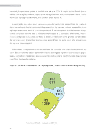 98
LEPTOSPIROSE
hemorrágica pulmonar grave, a mortalidade excede 50%. A região sul do Brasil, junta-
mente com a região sudeste, figura entre as regiões com maior número de casos confir-
mados de leptospirose humana, nos últimos anos (figura 1).
A vacinação dos cães com vacinas contendo bacterinas específicas da região é
de extrema importância como medida preventiva, de forma a reduzir a prevalência da
leptospirose canina e evitar o estado portador. É sabido que os sorovares mais adap-
tados à espécie canina são L. icterohaemorrhagiae e L. canicola, entretanto, inqué-
ritos sorológicos realizados por todo o Brasil, evidenciam uma grande variabilidade
de sorovares em diferentes localizações geográficas do país, com alta prevalência
do sorovar copenhageni.
Além disso, a implementação de medidas de controle tais como investimentos no
setor de saneamento básico com melhoria das condições higiênico-sanitárias da popu-
lação, controle de roedores e educação ambiental auxiliaria na diminuição do potencial
zoonótico desta enfermidade.
Figura 2 - Casos confirmados de Leptospirose, 2006 a 2008 - Brasil (Região Sul)
Fonte: Sinan/SVS/MS - atualizado em 20/01/09
 