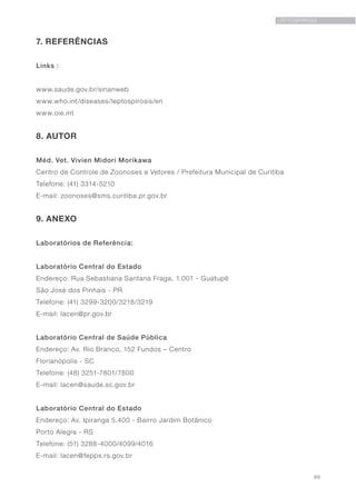 99
LEPTOSPIROSE
7. REFERÊNCIAS
Links :
www.saude.gov.br/sinanweb
www.who.int/diseases/leptospirosis/en
www.oie.int
8. AUTOR
Méd. Vet. Vivien Midori Morikawa
Centro de Controle de Zoonoses e Vetores / Prefeitura Municipal de Curitiba
Telefone: (41) 3314-5210
E-mail: zoonoses@sms.curitiba.pr.gov.br
9. ANEXO
Laboratórios de Referência:
Laboratório Central do Estado
Endereço: Rua Sebastiana Santana Fraga, 1.001 - Guatupê
São José dos Pinhais - PR
Telefone: (41) 3299-3200/3218/3219
E-mail: lacen@pr.gov.br
Laboratório Central de Saúde Pública
Endereço: Av. Rio Branco, 152 Fundos – Centro
Florianópolis - SC
Telefone: (48) 3251-7801/7800
E-mail: lacen@saude.sc.gov.br
Laboratório Central do Estado
Endereço: Av. Ipiranga 5.400 - Bairro Jardim Botânico
Porto Alegre - RS
Telefone: (51) 3288-4000/4099/4016
E-mail: lacen@fepps.rs.gov.br
 