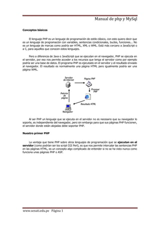 Manual de php y MySql
www.senati.edu.pe Página 1
Conceptos básicos
El lenguaje PHP es un lenguaje de programación de estilo clásico, con esto quiero decir que
es un lenguaje de programación con variables, sentencias condicionales, bucles, funciones... No
es un lenguaje de marcas como podría ser HTML, XML o WML. Está más cercano a JavaScript o
a C, para aquellos que conocen estos lenguajes.
Pero a diferencia de Java o JavaScript que se ejecutan en el navegador, PHP se ejecuta en
el servidor, por eso nos permite acceder a los recursos que tenga el servidor como por ejemplo
podría ser una base de datos. El programa PHP es ejecutado en el servidor y el resultado enviado
al navegador. El resultado es normalmente una página HTML pero igualmente podría ser una
página WML.
Al ser PHP un lenguaje que se ejecuta en el servidor no es necesario que su navegador lo
soporte, es independiente del navegador, pero sin embargo para que sus páginas PHP funcionen,
el servidor donde están alojadas debe soportar PHP.
Nuestro primer PHP
La ventaja que tiene PHP sobre otros lenguajes de programación que se ejecutan en el
servidor (como podrían ser los script CGI Perl), es que nos permite intercalar las sentencias PHP
en las páginas HTML, es un concepto algo complicado de entender si no se ha visto nunca como
funciona unas páginas PHP o ASP.
 