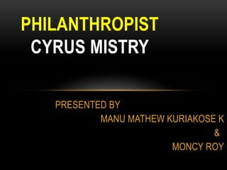PRESENTED BY 
MANU MATHEW KURIAKOSE K 
& 
MONCY ROY 
PHILANTHROPIST 
CYRUS MISTRY 
 