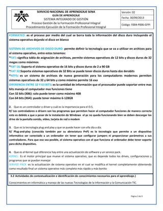 SERVICIO NACIONAL DE APRENDIZAJE SENA
GUÍA DE APRENDIZAJE
SISTEMA INTEGRADO DE GESTIÓN
Proceso Gestión de la Formación Profesional Integral
Procedimiento Ejecución de la Formación Profesional Integral
Versión: 02
Fecha: 30/09/2013
Código: F004-P006-GFPI
Página 3 de 9
FORMATEO: es el proceso por medio del cual se borra toda la información del disco duro incluyendo el
sistema operativo dejando el disco en blanco
SISTEMA DE ARCHIVOS DE DISCO DURO: permite definir la tecnología que se va a utilizar en archivos para
el sistema operativo, entre estos tenemos:
*FAT: significa tabla de asignación de archivos, permite sistemas operativos de 12 bits y discos duros de 32
megas como máximos
*FAT 16: Soporta el sistema operativo de 16 bits y discos duros de 2 a 90 GB
*FAT 32:Soporta sistemas operativos de 32 Bits se puede tener discos duros hasta dos derabits
*NTFS: es un sistema de archivos de nueva generación para los computadores modernos permiten
sistemas operativos de 32 y 64 bits y como máximo permite 16 exa
DIFERENCIA ENTRE 32 Y 63 BITS: es la cantidad de información que el procesador puede soportar entre mas
bits maneja el computador mas funciones tiene
Con 32 bits (X86): solo puede tener como máximo 40B
Con 64 bits (X64): puede tener máximo 6-128GB
2. Que es un controlador o driver y cuál es la importancia para el O.S.
R/ Los controladores o drivers son los programas que permiten hacer al computador funciones de manera correcta
esto es debido a que a pesar de la instalación de Windows el pc no queda funcionando bien se deben descargar los
drive de la pantalla sonido, video, tarjeta de red o modem
3. Que es la tecnología plug and play y que se puede hacer con ella día a día.
R/ Plug-and-play (conocida también por su abreviatura PnP) es la tecnología que permite a un dispositivo
informático ser conectado a un ordenador sin tener que configurar jumpers ni proporcionar parámetros a sus
controladores. Para que eso sea posible, el sistema operativo con el que funciona el ordenador debe tener soporte
para dicho dispositivo.
4. Que es el Kernel qué diferencia hay entre una actualización de software y un service pack.
KERNEL: Es el motor principal que mueve el sistema operativo, que es depende todos los drives, configuraciones y
programas que se puedan manejar
SERVICE PACK :es la actualización de sistema operativo en el cual se modifica el kernel completamente obteniendo
como resultado final un sistema operativo más completo más rápido y más bonito
3.2 Actividades de contextualización e identificación de conocimientos necesarios para el aprendizaje.)
Conocimientos en informática y manejo de las nuevas Tecnologías de la Información y la Comunicación TIC.
 