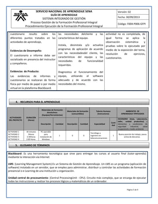 SERVICIO NACIONAL DE APRENDIZAJE SENA
GUÍA DE APRENDIZAJE
SISTEMA INTEGRADO DE GESTIÓN
Proceso Gestión de la Formación Profesional Integral
Procedimiento Ejecución de la Formación Profesional Integral
Versión: 02
Fecha: 30/09/2013
Código: F004-P006-GFPI
Página 5 de 9
cuestionario resulto sobre los
diferentes puntos tratados en las
actividades de aprendizaje,
Evidencias de Desempeño:
El cuestionario e informe debe ser
socializado en presencia del instructor
y compañeros.
Evidencias de Producto:
Las evidencias de informes y
cuestionarios se realizaran de forma
física por medio de papel o por medio
virtual en la plataforma Blackboard.
las necesidades delcliente y las
características del equipo.
Instala, desinstala y/o actualiza
programas de aplicación de acuerdo
con las necesidadesdel cliente, las
características del equipo y las
necesidades de funcionalidad
requeridas.
Diagnostica el funcionamiento del
equipo, utilizando el software
adecuado y de acuerdo con las
necesidades del mismo.
actividad no es completada, de
igual forma se aplica la
observación sistemática y
pruebas sobre lo ejecutado por
medio de la exposición del tema,
resolución de ejercicios,
cuestionarios.
Blackboard: Es una herramienta tecnológica que sirve para entregar los cursos al usuario final (tutor-aprendiz)
mediante la interacción vía Internet
LMS: (Learning Management System) Es un Sistema de Gestión de Aprendizaje. Un LMS es un programa (aplicación de
software) instalado en un servidor, que se emplea para administrar, distribuir y controlar las actividades de formación
presencial o e-Learning de una institución u organización.
Unidad central de procesamiento: (Central ProcessingUnit - CPU). Circuito más complejo, que se encarga de ejecutar
todas las instrucciones y realizar los procesos lógicos y matemáticos de un ordenador.
ACTIVIDADES
DEL PROYECTO
DURACIÓN
(Horas)
Materiales de formación
devolutivos:
(Equipos/Herramientas)
Materiales de formación
(consumibles)
Talento Humano
(Instructores)
AMBIENTES DE
APRENDIZAJE TIPIFICADOS
Descripción Cantidad Descripción Cantidad Especialidad
Canti
dad
ESCENARIO (Aula, Laboratorio,
taller, unidad productiva) y
elementos y condiciones de
seguridad industrial, salud
ocupacional y medio ambiente
ACTIVIDAD 1
ACTIVIDAD 2
ACTIVIDAD 3
ACTIVIDAD 4
30 minutos
3Horas
2:30Horas
2:00 Horas
PC operable
para
instalación de
Windows
1 0 0
Tecnólogo o
ingeniero en
telecomunicaciones
1
Buena posición de trabajo, pausa
activa de descanso.
4. RECURSOS PARA EL APRENDIZAJE
5. GLOSARIO DE TÉRMINOS
 