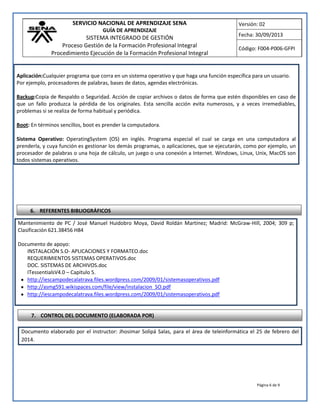 SERVICIO NACIONAL DE APRENDIZAJE SENA
GUÍA DE APRENDIZAJE
SISTEMA INTEGRADO DE GESTIÓN
Proceso Gestión de la Formación Profesional Integral
Procedimiento Ejecución de la Formación Profesional Integral
Versión: 02
Fecha: 30/09/2013
Código: F004-P006-GFPI
Página 6 de 9
Aplicación:Cualquier programa que corra en un sistema operativo y que haga una función específica para un usuario.
Por ejemplo, procesadores de palabras, bases de datos, agendas electrónicas.
Backup:Copia de Respaldo o Seguridad. Acción de copiar archivos o datos de forma que estén disponibles en caso de
que un fallo produzca la pérdida de los originales. Esta sencilla acción evita numerosos, y a veces irremediables,
problemas si se realiza de forma habitual y periódica.
Boot: En términos sencillos, boot es prender la computadora.
Sistema Operativo: OperatingSystem (OS) en inglés. Programa especial el cual se carga en una computadora al
prenderla, y cuya función es gestionar los demás programas, o aplicaciones, que se ejecutarán, como por ejemplo, un
procesador de palabras o una hoja de cálculo, un juego o una conexión a Internet. Windows, Linux, Unix, MacOS son
todos sistemas operativos.
Mantenimiento de PC / José Manuel Huidobro Moya, David Roldán Martínez; Madrid: McGraw-Hill, 2004; 309 p;
Clasificación 621.38456 H84
Documento de apoyo:
INSTALACIÓN S.O- APLICACIONES Y FORMATEO.doc
REQUERIMIENTOS SISTEMAS OPERATIVOS.doc
DOC. SISTEMAS DE ARCHIVOS.doc
ITessentialsV4.0 – Capitulo 5.
http://iescampodecalatrava.files.wordpress.com/2009/01/sistemasoperativos.pdf
http://asmg591.wikispaces.com/file/view/instalacion_SO.pdf
http://iescampodecalatrava.files.wordpress.com/2009/01/sistemasoperativos.pdf
Documento elaborado por el instructor: Jhosimar Solipá Salas, para el área de teleinformática el 25 de febrero del
2014.
6. REFERENTES BIBLIOGRÁFICOS
7. CONTROL DEL DOCUMENTO (ELABORADA POR)
 